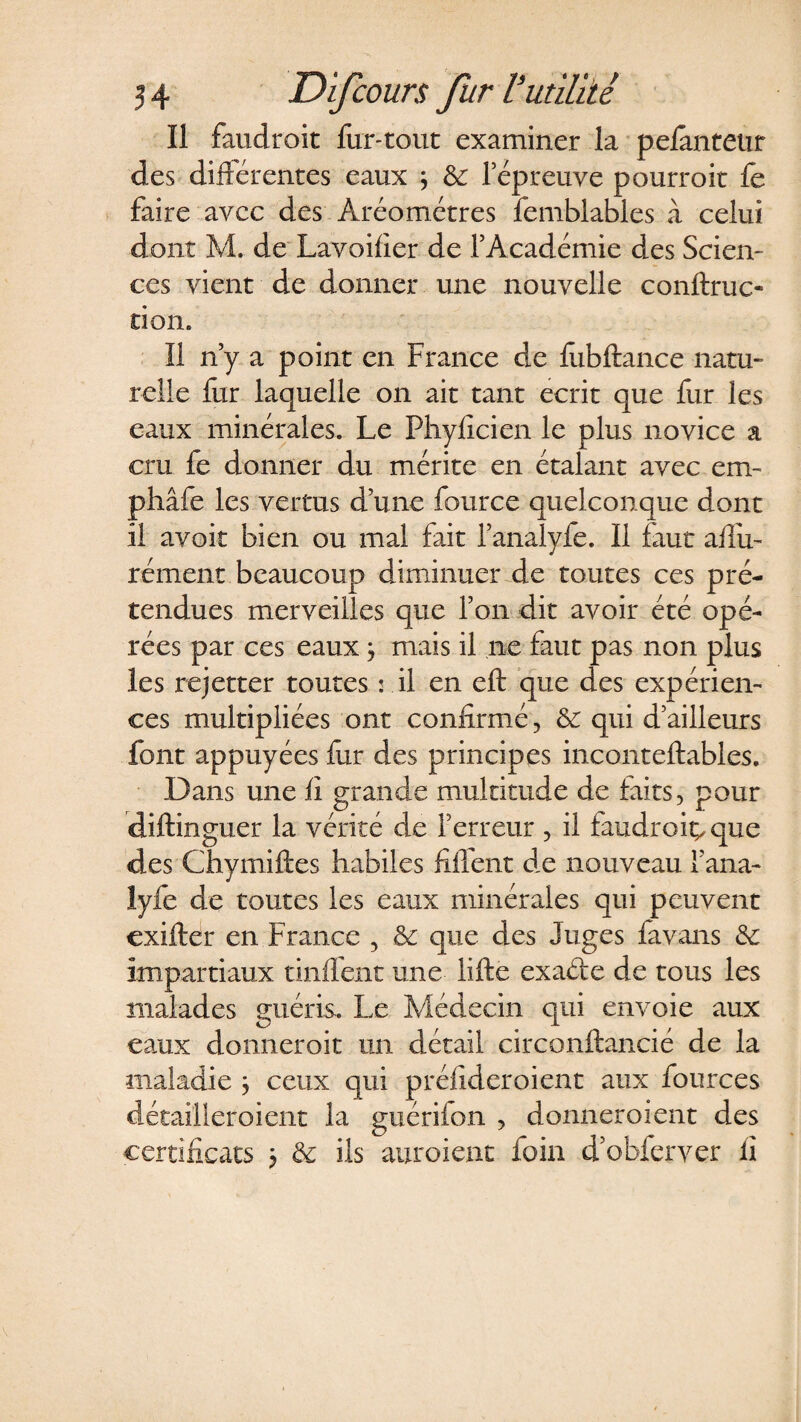 Il faudroit fur-tout examiner la pefanteur des différentes eaux ; &amp; l’épreuve pourroit fe faire avec des Aréomètres femblables à celui dont M. de Lavoifier de l’Académie des Scien¬ ces vient de donner une nouvelle conftruc- tion. Il n’y a point en France de fiibftance natu¬ relle fur laquelle on ait tant écrit que fur les eaux minérales. Le Phyficien le plus novice a cru fe donner du mérite en étalant avec em- phâfe les vertus d’une fource quelconque dont il avoir bien ou mal fait l’analyfe. Il faut aflu- rément beaucoup diminuer de toutes ces pré¬ tendues merveilles que l’on dit avoir été opé¬ rées par ces eaux 3 mais il ne faut pas non plus les rejetter toutes s il en eft que des expérien¬ ces multipliées ont confirmé, 6c qui d’ailleurs font appuyées fur des principes inconteftabies. Dans une fi grande multitude de faits, pour diftinguer la vérité de Terreur , il iaudroiç,que des Chymiftes habiles Ment de nouveau Tana- lyfe de toutes les eaux minérales qui peuvent exifter en France 5 6c que des Juges favans 6c impartiaux tinffent une lifte exaéfe de tous les malades guéris. Le Médecin qui envoie aux eaux donnerait un détail circonftancié de la maladie ; ceux qui préfideroient aux fources détailleroient la guérifon , donneraient des certificats 3 6c ils auroient foin d'obferver il