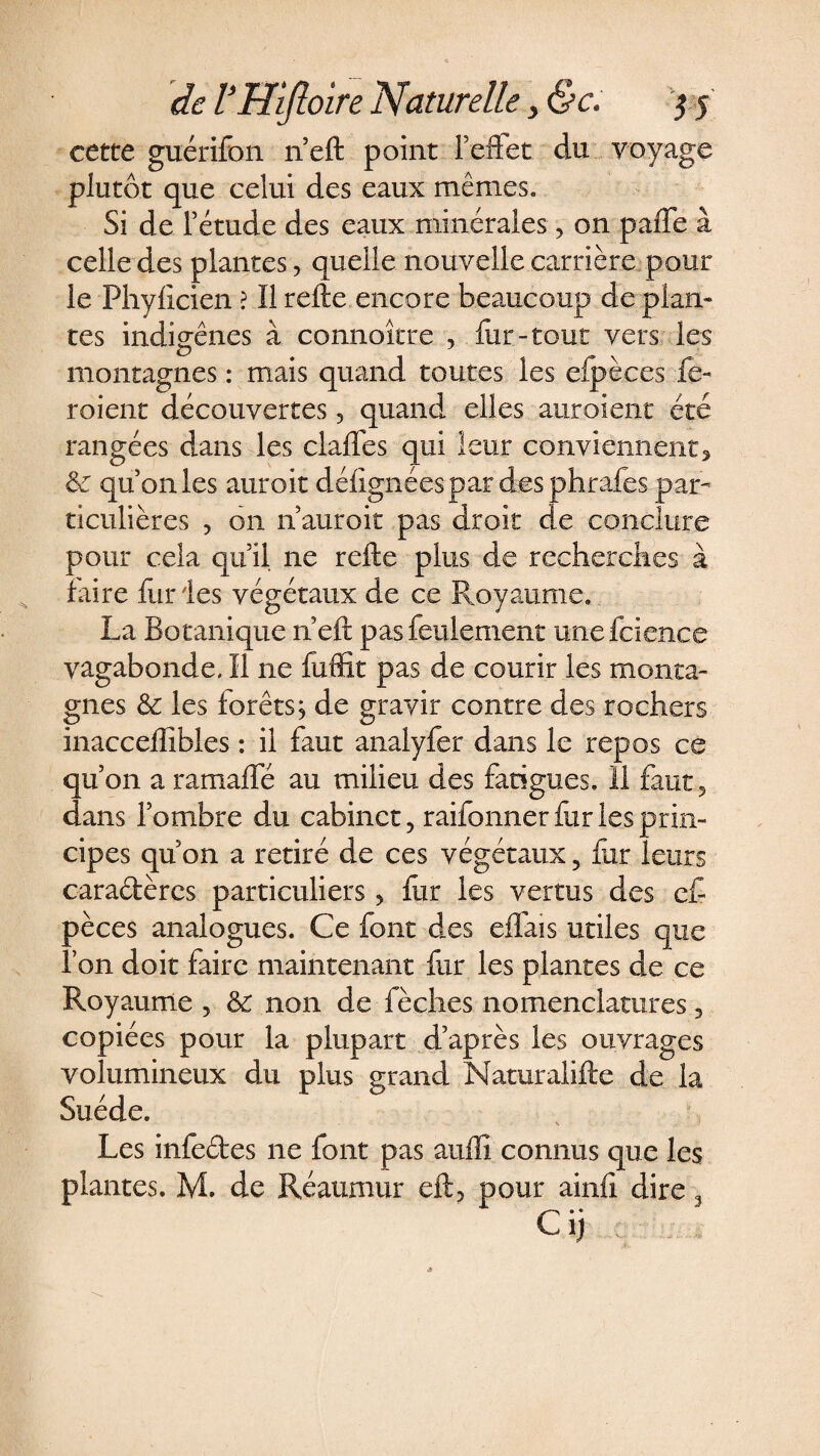 cette guérifon n’eft point F effet du voyage plutôt que celui des eaux mêmes. Si de Fétude des eaux minérales, on paffe à celle des plantes, quelle nouvelle carrière pour le Phylicien ? Il relie encore beaucoup de plan* tes indigènes à connoître , fur-tout vers les montagnes : mais quand toutes les efpèces fe- roient découvertes 3 quand elles auroient été rangées dans les claffes qui leur conviennent, &amp; qu on les auroit délignées par des phrafes par¬ ticulières , 011 n auroit pas droit de conclure pour cela quil ne relie plus de recherches à faire fur les végétaux de ce Royaume. La Botanique n’eft pas feulement unefcience vagabonde. Il ne fuffit pas de courir les monta¬ gnes &amp; les forêts; de gravir contre des rochers inacceffibles : il faut analyfer dans le repos ce qu’on a ramaffé au milieu des fatigues. 11 faut, dans l’ombre du cabinet, raifonner fur les prin¬ cipes qu’on a retiré de ces végétaux 5 fur leurs caractères particuliers, fur les vertus des cf pèces analogues. Ce font des effais utiles que l’on doit faire maintenant fur les plantes de ce Royaume , 6c non de fèches nomenclatures, copiées pour la plupart d’après les ouvrages volumineux du plus grand Naturalille de la Suède. % - . - Les infeéles ne font pas auffi connus que les plantes. M. de Réaumur cil, pour ainfl dire 3 Cij