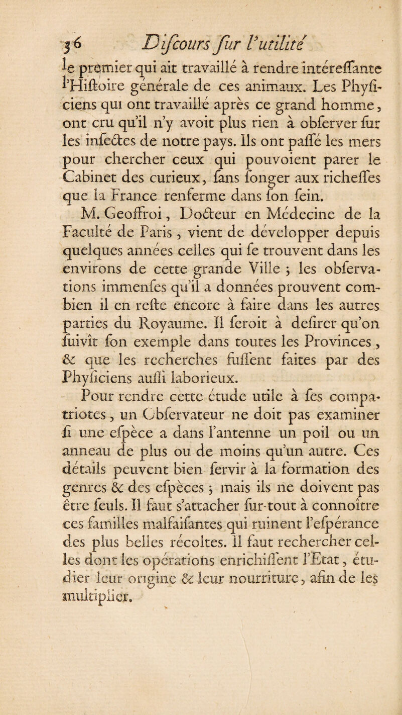 le premier qui ait travaillé à rendre intéreffante l’Hiftoire générale de ces animaux. Les Phyfi- ciens qui ont travaillé après ce grand homme, ont cru qu’il n’y avoit plus rien à obferver fur les infeétes de notre pays. Ils ont paffé les mers pour chercher ceux qui pouvoient parer le Cabinet des curieux, fans longer aux richefles que la France renferme dans fon fein. M. Geoftroi, D odeur en Médecine de la Faculté de Paris, vient de développer depuis quelques années celles qui fe trouvent dans les environs de cette grande Ville j les obier va¬ rions immenfes qu’il a données prouvent com¬ bien il en refte encore à faire dans les autres parties du Royaume. Il ferait à delirer qu’on fuivît fon exemple dans toutes les Provinces, ëc que les recherches fuffent faites par des Phyficiens aufli laborieux. Pour rendre cette étude utile à fes compa¬ triotes , un Cbfervateur ne doit pas examiner fi une efpèce a dans l’antenne un poil ou un anneau de plus ou de moins qu’un autre. Ces détails peuvent bien fervir à la formation des genres ét des efpèces j mais ils ne doivent pas eue feuls. Il faut s’attacher fur-tout à connoître ces familles malfaifantes qui ruinent l’elpérance clés plus belles récoltes. Il faut rechercher cel¬ les dont les opérations enrichiflent l’Etat, étu¬ dier leur origine ôt leur nourriture, afin de les multiplier. t