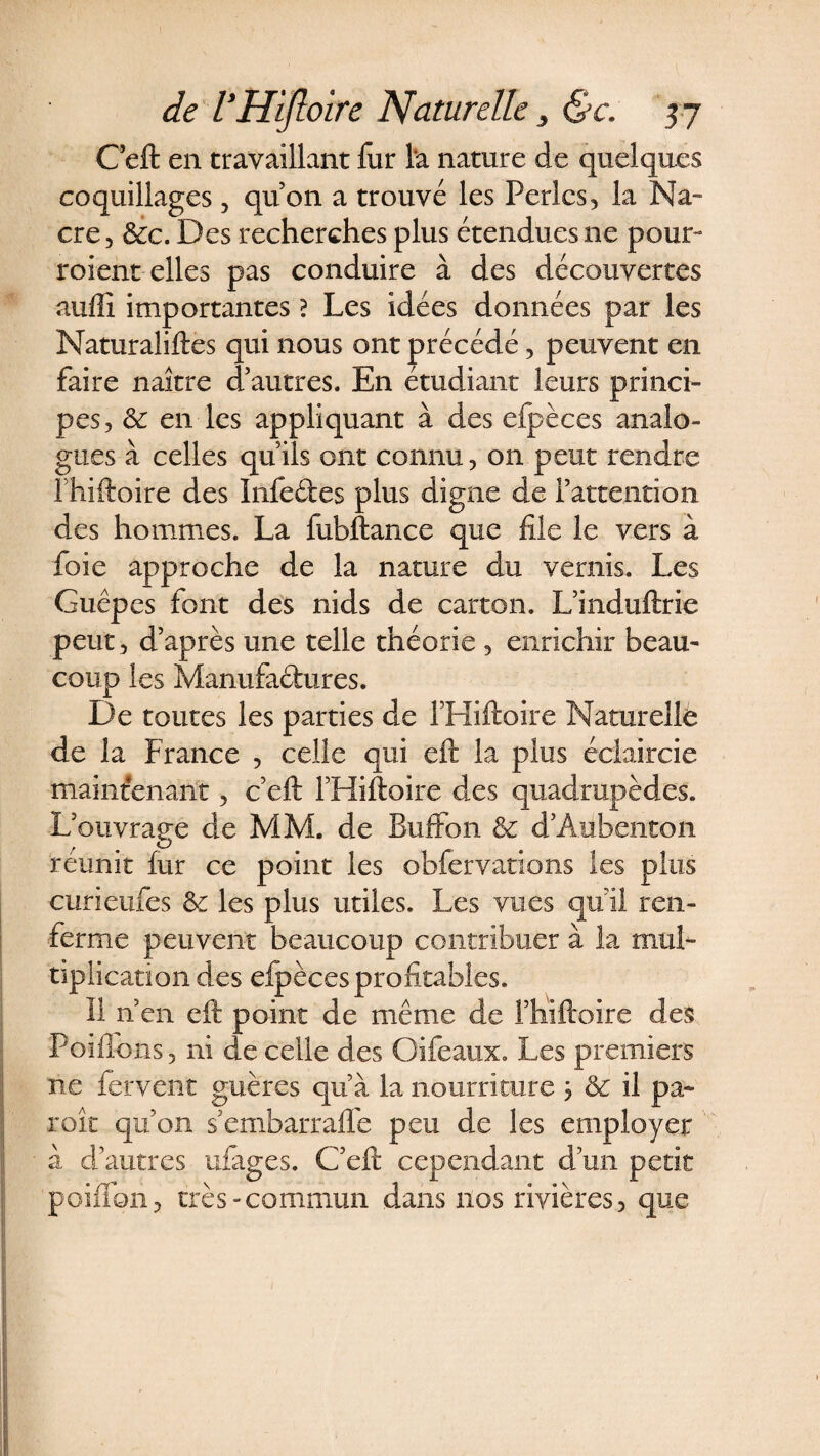 Ceft en travaillant fur l'a nature de quelques coquillages, qu’on a trouvé les Perles, la Na¬ cre , &amp;c. Des recherches plus étendues ne pour- roient elles pas conduire à des découvertes auffi importantes ? Les idées données par les Naturaliftes qui nous ont précédé, peuvent en faire naître d’autres. En étudiant leurs princi¬ pes, &amp; en les appliquant à des efpèces analo¬ gues à celles qu’ils ont connu, on peut rendre fhiftoire des Infeftes plus digne de l’attention des hommes. La fubftance que file le vers à foie approche de la nature du vernis. Les Guêpes font des nids de carton. L’induftrie peut , d’après une telle théorie , enrichir beau¬ coup les Manufactures. De toutes les parties de l’Hiftoire Naturelle de la France , celle qui eft la plus éclaircie maintenant, ceft l’Hiftoire des quadrupèdes. L’ouvrage de MM. de Buffon &amp; d’Àubenton reunit fur ce point les obfervations les plus curieufes &amp; les plus utiles. Les vues qu’il ren¬ ferme peuvent beaucoup contribuer à la mul¬ tiplication des efpèces profitables. Il n’en eft point de même de fhiftoire des Poiflons , ni de celle des Oifeaux. Les premiers ne fervent guères qu’à la nourriture 3 &amp; il pa¬ role qu’on s’embarraffe peu de les employer à d’autres ufages. C’eft cependant d’un petit paillon, très-commun dans nos rivières, que
