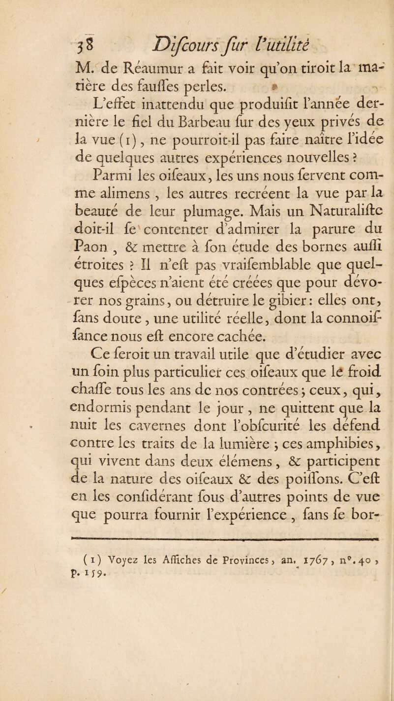M. de Réaumur a fait voir quon tiroit la ma¬ tière des faillies perles. # L’eftet inattendu que produilît l’année der¬ nière le fiel du Barbeau fur des yeux privés de la vue (i) 3 ne pourroit-il pas faire naître l’idée de quelques autres expériences nouvelles \ Parmi les oifeaux , les uns nous fervent com¬ me alimens , les autres recréent la vue par la beauté de leur plumage. Mais un Naturaliftc doit-il fe contenter d admirer la parure du Paon 3 &amp; mettre à fon étude des bornes auffi étroites ? Il n’eft pas vraifemblable que quel¬ ques efpèces n’aient été créées que pour dévo¬ rer nos grains, ou détruire le gibier: elles ont, fans doute, une utilité réelle, dont la connoif fance nous eft encore cachée. Ce feroit un travail utile que d’étudier avec un foin plus particulier ces oifeaux que le froid chaffe tous les ans de nos contrées ; ceux, qui, endormis pendant le jour , ne quittent que la nuit les cavernes dont l’obfcurité les défend contre les traits de la lumière j ces amphibies, qui vivent dans deux élémens, &amp; participent de la nature des oifeaux &amp; des poiflons. C’eft en les confîdérant fous d’autres points de vue que pourra fournir l’expérience, fans fe bor- (i) Voyez les Affiches de Provinces > an. 1767, np.4o , p. 1 y 9- /