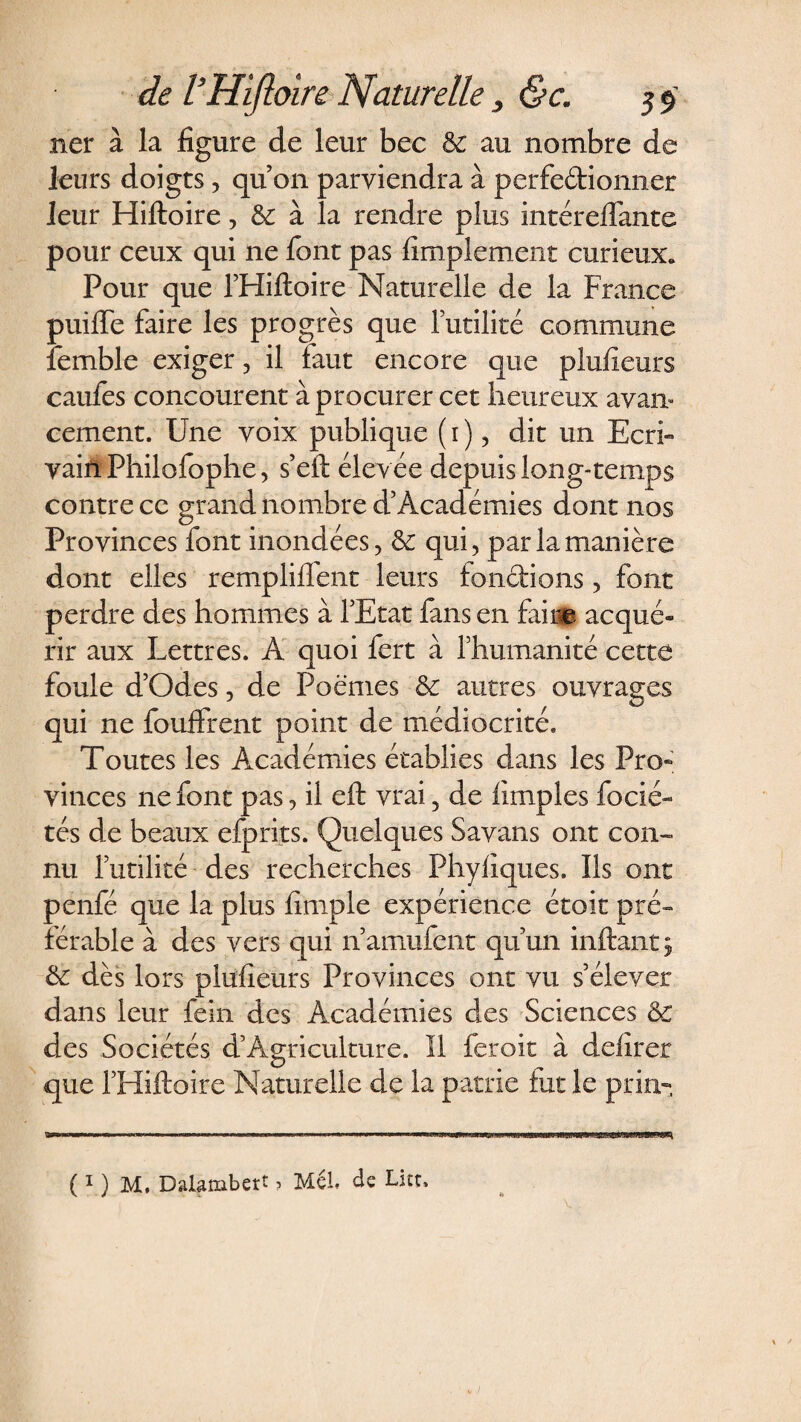 ner à la figure de leur bec &amp;: au nombre de leurs doigts, qu’on parviendra à perfectionner leur Hiftoire, &amp; à la rendre plus intéreflante pour ceux qui ne font pas fimplement curieux. Pour que l’Hiftoire Naturelle de la France puifie faire les progrès que l’utilité commune ièmble exiger, il faut encore que plufieurs caufes concourent à procurer cet heureux avan¬ cement. Une voix publique (1), dit un Ecri¬ vain Philofophe, s’eft élevée depuis long-temps contre ce grand nombre d’Académies dont nos Provinces font inondées, &amp; qui, par la manière dont elles remploient leurs fonctions, font perdre des hommes à l’Etat fans en faine acqué» rir aux Lettres. A quoi fert à l’humanité cette foule d’Odes, de Poëmes &amp; autres ouvrages qui ne fouffrent point de médiocrité. Toutes les Académies établies dans les Pro¬ vinces ne font pas, il eft vrai 5 de fimples focié- tés de beaux efprits. Quelques Savans ont con¬ nu futilité des recherches Phyfiques. Ils ont penfé que la plus fimple expérience étoit pré¬ férable à des vers qui n’amufent qu’un inftantj &amp; dès lors plufieurs Provinces ont vu s’élever dans leur feîn des Académies des Sciences &amp; des Sociétés d’Agriculture. Il feroit à defirer que l’Hiftoire Naturelle de la patrie fut le pria- (MM, DaJUmbert ? Méi, de Lux,