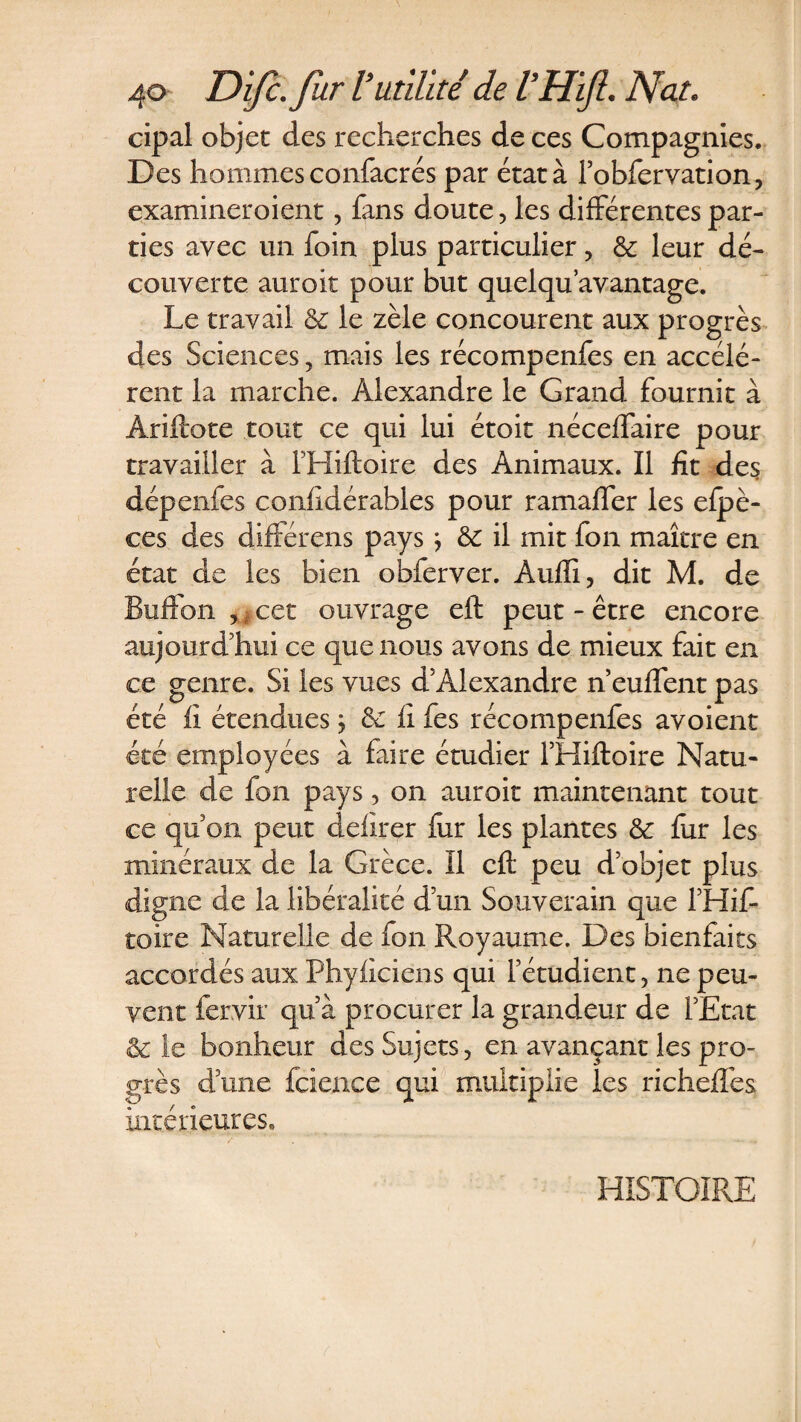 cipal objet des recherches de ces Compagnies. Des hommes confacrés par état à l’obfervation, examineroient, fans doute, les différentes par¬ ties avec un foin plus particulier, &amp; leur dé¬ couverte auroit pour but quelqu’avantage. Le travail &amp; le zèle concourent aux progrès des Sciences , mais les récompenfes en accélè¬ rent la marche. Alexandre le Grand fournit à Âriftote tout ce qui lui étoit néceffaire pour travailler à THiftoire des Animaux. Il fit des dépenfes confidérables pour ramaffer les efpè- ces des différens pays} &amp; il mit fon maître en état de les bien obferver. Auffi, dit M. de Buffon , cet ouvrage eft peut-être encore aujourd’hui ce que nous avons de mieux fait en ce genre. Si les vues d’Alexandre n eufïent pas été fi étendues j èc fi fes récompenfes avoient été employées à faire étudier l’Hiftoire Natu¬ relle de fon pays, on auroit maintenant tout ce qu on peut defïrçr fur les plantes &amp; fur les minéraux de la Grèce. Il eft peu d’objet plus digne de la libéralité d’un Souverain que fHis¬ toire Naturelle de fon Royaume. Des bienfaits accordés aux Phyficiens qui l’étudient, ne peu¬ vent fervir qu’à procurer la grandeur de l’Etat &amp; le bonheur des Sujets, en avançant les pro¬ grès dune fcience qui multiplie les richefîès intérieures» HISTOIRE