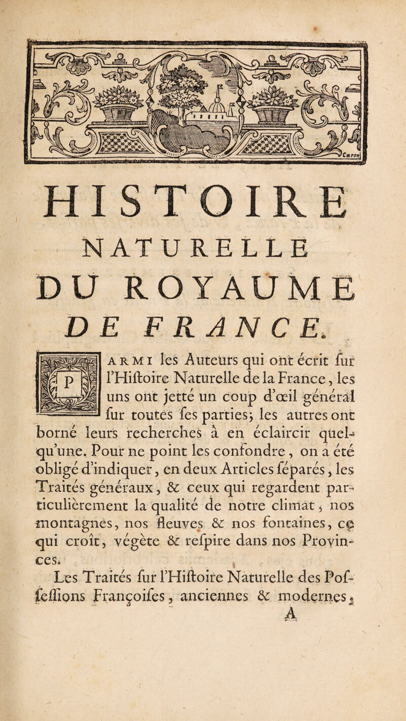 NATURELLE DU ROYAUME DE FRANCE. a r m i les Auteurs qui ont écrit fur THiftoire Naturelle de la France, les uns ont jette un coup d’œil général fur toutes fes parties j les autres ont borné leurs recherches à en éclaircir quel- qu’une. Pour ne point les confondre, on a été obligé d’indiquer , en deux Articles féparés > les Traités généraux , &amp; ceux qui regardent par¬ ticulièrement la qualité de notre climat , nos montagnes, nos fleuves &amp; nos fontaines, ce qui croît, végète &amp; refpire dans nos Provin» ces* Les Traités fur FHiftoire Naturelle des Pof- fefiions Françoifes, anciennes de modernes * A