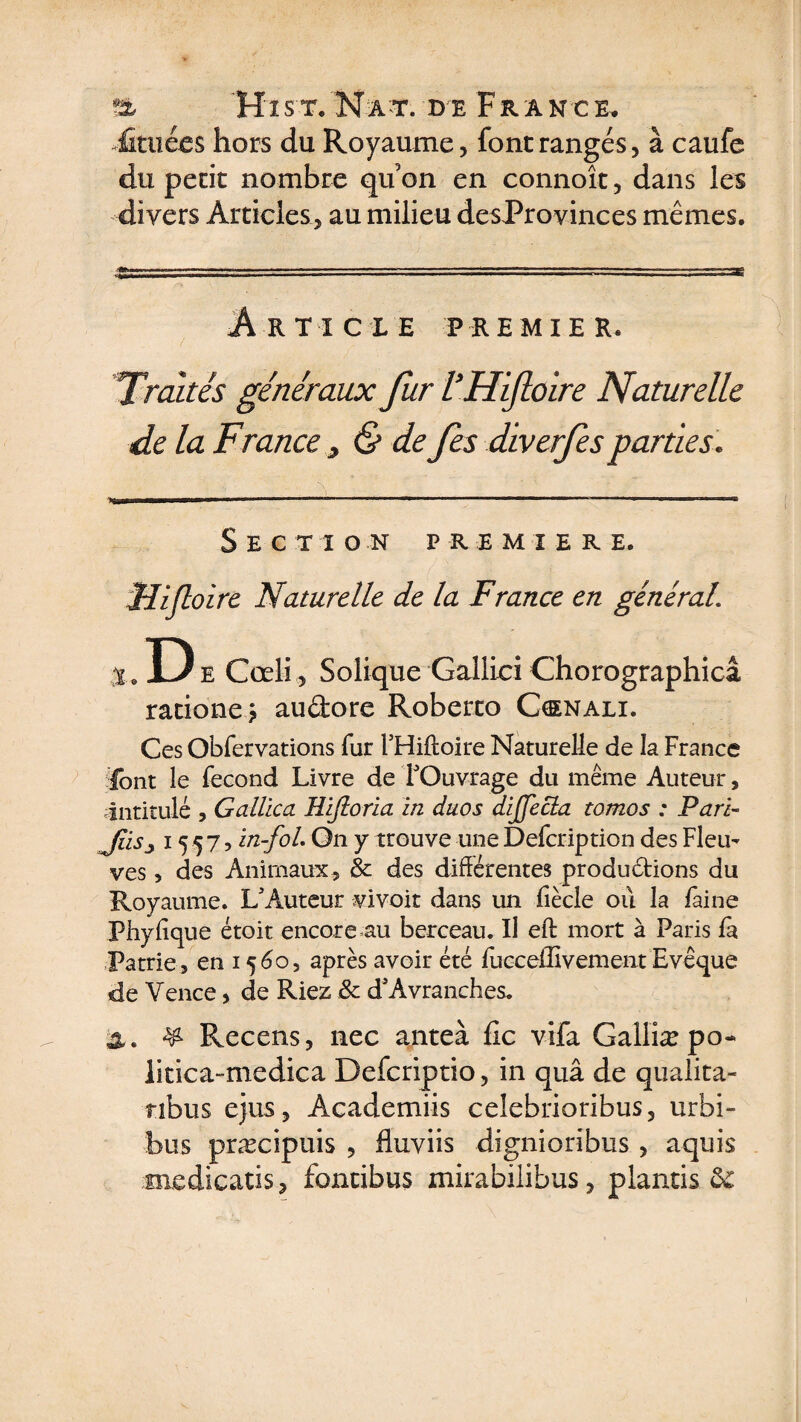 -foliées hors du Royaume, font rangés, à caufe du petit nombre qu’on en connoît, dans les divers Articles, au milieu desProvinces mêmes. Article premier. Traités généraux fur VHifioire Naturelle de la France > &amp; de fes diverfes parties. fjëit un h if ■■tiw»* ■ ■■■■ .. ■■■■■■ ■ ■■■-»■■. .~ — —m SECT 1 ON PREMIERE. Hifloire Naturelle de la France en général\ ,.D e Cœli, Solique Gallici Chorographicâ ratione j audore Roberro Cœnali. Ces Obfervations fur l’Hiffoire Naturelle de îa France font le fécond Livre de l'Ouvrage du même Auteur, .intitulé , Gallica Eifioria in duos dijfecla tomos : Pari- JiiSj 15 5 7, in-fol. On y trouve une Defcription des Flem ves, des Animaux, &amp; des différentes produdions du Royaume. L'Auteur vivoit dans un fiècle où la faine Phylique étoit encore au berceau. Il eff mort à Paris là Patrie , en 1560, après avoir été fucceffivement Evêque de Vence, de Riez &amp; d'Avranches. &amp; Recens, liée anteà fie vifa Galliæpo- litica-medica Defcriptio, in quâ de qualita- tibus ejus, Academiis ceîebrioribus, urbi- bus præcipuis , fluviis dignioribus , aquis medicatis, fontibus mirabilibus, plantis &amp;