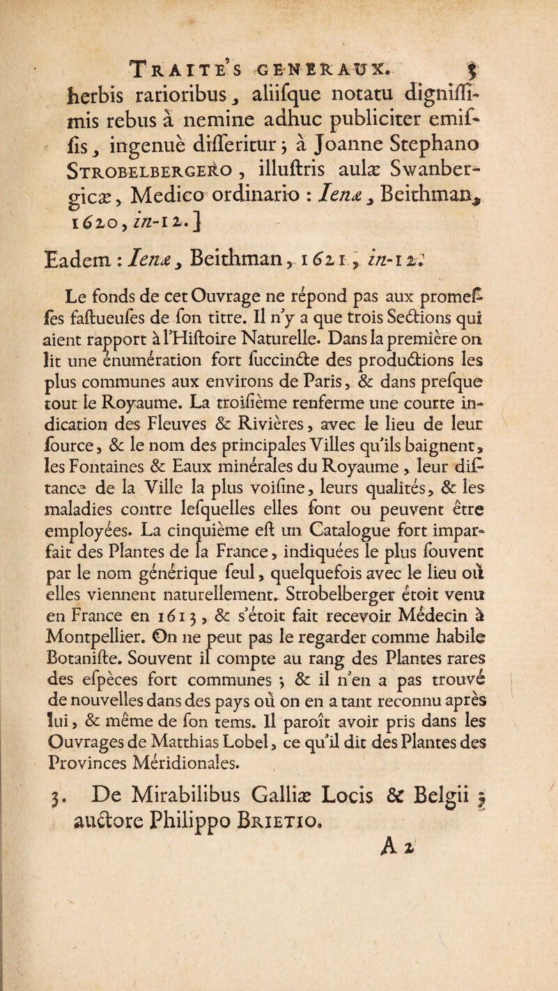lierbis rarioribusaliifque notatu dignillï- mis rebus à nemine adhuc publiciter cmib fis ^ ingenuè differitur j à Joanne Stephano StrobelbergeAo , illuftris aulæ Swanber- gicæ, Medieo ordinario : lenœ y Beithman*. 1610y in-il/.} Eadem : Ienœ, Beithman 5 16z 1in-i %: Le fonds de cet Ouvrage ne répond pas aux promet fes faftueufes de fon titre. Il n'y a que trois Sedions qui aient rapport à l'Hiftoire Naturelle. Dans la première on lit une énumération fort fuccinde des produdions les plus communes aux environs de Paris, &amp; dans prefque tout le Royaume. La troifième renferme une courte in¬ dication des Fleuves 8c Rivières, avec le lieu de leur fource, 8c le nom des principales Villes qu'ils baignent, les Fontaines 8c Eaux minérales du Royaume , leur difi tance de la Ville la plus voiline, leurs qualités, 8c les maladies contre lefquelles elles font ou peuvent être employées. La cinquième eft un Catalogue fort impar¬ fait des Plantes de la France, indiquées le plus fouvenc par le nom générique feul> quelquefois avec le lieu où elles viennent naturellement. Strobelberger étoit venu en France en 1613, 8c s'étoit fait recevoir Médecin à Montpellier. 0n 11e peut pas le regarder comme habile Botanifte. Souvent il compte au rang des Plantes rares des efpèces fort communes *, 8c il n'en a pas trouvé de nouvelles dans des pays ou on en a tant reconnu après lui, &amp; même de fon tems. Il paroît avoir pris dans les Ouvrages de Matthias Lobel, ce quil dit des Plantes des Provinces Méridionales. 3. De Mirabiiibus Galliæ Locis 8C Belgii | auctore Philippo Brietiq. A £