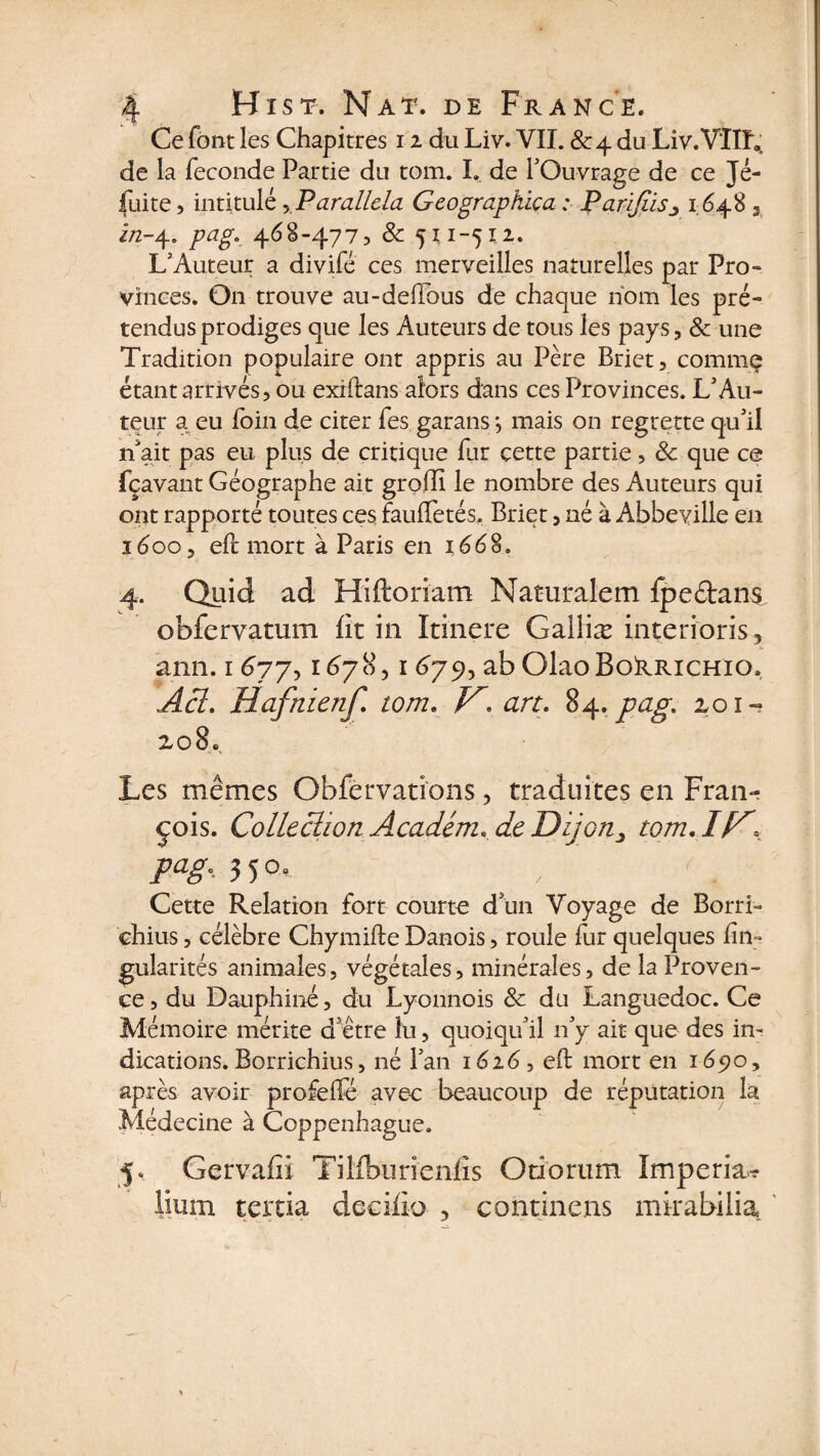 Ce font les Chapitres 12 du Liv. VII. &amp;4 du Liv.VÏÏL; de la fécondé Partie du tom. I. de l'Ouvrage de ce Jé¬ suite , intitulé y Parallda Geograpkiça : Parifds^ 1648 3 i/2-4. pag. 468-477? 8c 511-512. L'Auteur a divifé ces merveilles naturelles par Pro¬ vinces. On trouve au-deflbus de chaque nom les pré¬ tendus prodiges que les Auteurs de tous les pays ? 8c une Tradition populaire ont appris au Père Briet? comme étant arrivés? ou exiftans alors dans ces Provinces. L'Au¬ teur a eu foin de citer fes garans *, mais on regrette qu'il n'ait pas eu plus de critique far cette partie ? 8c que ce fçavant Géographe ait groffi le nombre des Auteurs qui ont rapporté toutes ces fauffetés, Briet ? né à Abbeville en 1600? eft mort à Paris en 1668. 4. Quid ad Hiftoriam Naturalem fpe&amp;ans. obfervatum lit in Itinere Galliæ interioris, ami. 1 677, 1678,1679, ab OlaoBokRiCHio. Acl. Hafnienf. tom. /G art. 84. pag. 201- zo8. Les mêmes Obfèrvations, traduites en Fran¬ çois. Collection Académ. de Dijon> tom. ic, pagc 5°- Cette Relation fort courte d'un Voyage de BorrL chius ? célèbre Chymifle Danois ? roule fur quelques fin- gularités animales? végétales? minérales, de la Proven¬ ce, du Dauphiné? du Lyonnois 8c du Languedoc. Ce Mémoire mérite d'être lu ? quoiqu'il n'y ait que des in¬ dications. Borrichius ? né l’an 1626? efl mort en 1690? après avoir profeffé avec beaucoup de réputation la Médecine à Coppenhague. 5. Gervafii TiMbnrienfis Onoriim Imperia? Hum tertia deeiflo , continens mkabilia