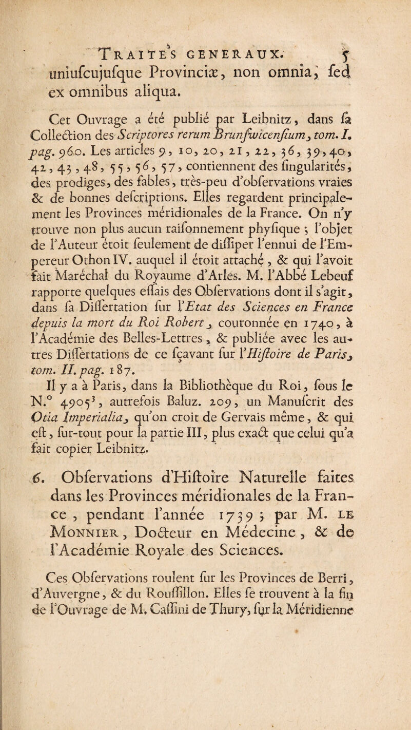 uniufcujufque Provinciæ, non omnia* fed ex omnibus aliqua. Cet Ouvrage a été publié par Leibnitz, dans la Collection des Scriptores rerum Brunfwïcenjium-, tom. /. pag. 960. Les articles 9, 10, 20, 21, 22, 36, 39,40* 42,43,48, 5 5 , 56, 573 contiennent des lingularités, des prodiges, des fables, très-peu d'obfervations vraies 8c de bonnes defcrjptions. Elles regardent principale¬ ment les Provinces méridionales de la France. On n'y trouve non plus aucun raifonnement phyfque *, Fobjet de F Auteur étoit feulement de dillîper Fennui de FEm- pereur OthonIV. auquel il étoit attaché , 8c qui lavoit fait Maréchal du Royaume d'Arles. M. FAbbé Lebeuf rapporte quelques efTais des Obfervations dont il s'agit, dans fa DilTertation fur F Etat des Sciences en France, depuis la mort du Roi Robert y couronnée en 1740, à l'Académie des Belles-Lettres, 8c publiée avec les au¬ tres Differtations de ce fçavant fur YHiJloire de Parisj tom. IL pag. 187. Il y a à Paris, dans la Bibliothèque du Roi, fous le N.° 49053, autrefois Baluz. 209, un Manufcrit des Otia Imperialiaj qu'on croit de Gervais même, 8c qui eft, fur-tout pour la partie III, plus exaét que celui qu'a fait copier Leibnitz. 6. Obfervations d’Hiftoire Naturelle faites dans les Provinces méridionales de la Fran¬ ce , pendant l’année 1739 3 par M. le Monnier , Docteur en Médecine , &amp; de l’Académie Royale des Sciences. Ces Obfervations roulent fur les Provinces de Berri, d’Auvergne, 8c du Rouffilîon. Elles fe trouvent à la fin de l'Ouvrage de M. Caffini de Thury, fur la Méridienne