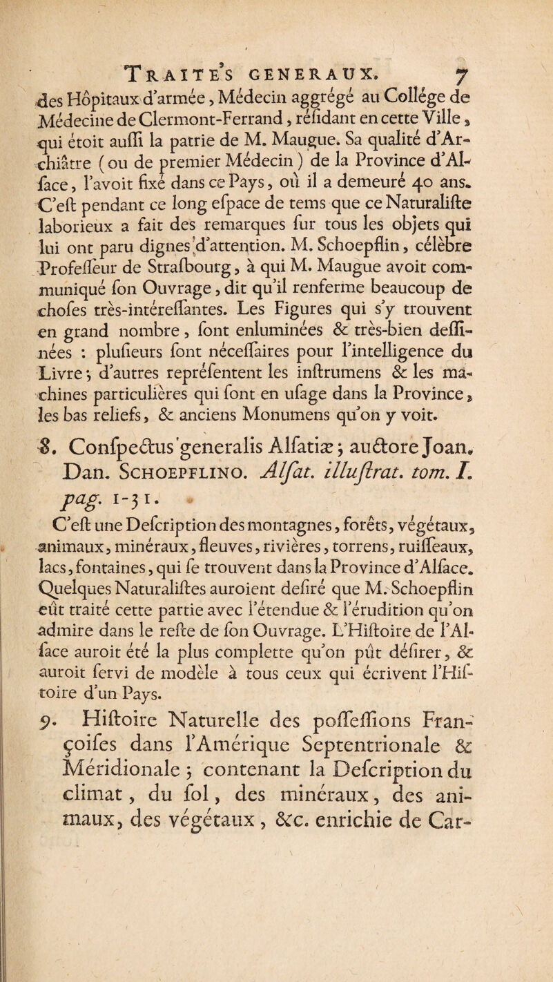 T R A î T E*S GENERAUX. J des Hôpitaux d armée , Médecin aggrégé au Collège de Médecine de Clermont-Ferrand, réfidant en cette Ville > qui étoit auffi la patrie de M. Maugue. Sa qualité d’Ar- chiâtre ( ou de premier Médecin ) de la Province d’Al- face, lavoir fixé dans ce Pays, où il a demeuré 40 ans. C’eft pendant ce long efpace de tems que ce Naturalifte laborieux a fait des remarques fur tous les objets qui lui ont paru dignes d’attention. M. Schoepflin, célèbre Profeflêur de Strafbourg , à qui M. Maugue avoit com¬ muniqué fon Ouvrage, dit qu’il renferme beaucoup de chofes très-intéreflantes. Les Figures qui s’y trouvent en grand nombre, font enluminées 8c très-bien deffi- nées : plufieurs font néceffaires pour l’intelligence du Livre *, d’autres repréfentent les inftrumens 8c les ma¬ chines particulières qui font en ufage dans la Province 2 les bas reliefs, 8c anciens Monumens qu’on y voit. Confpedus'generalis Alfatiæ 3 auftore Joan* Dan. Schoepflino. Alfat. illuflrat. tom. L pcig. 1-31. C’efl: une Defcription dès montagnes, forêts, végétaux, animaux, minéraux, fleuves, rivières, torrens, ruiffeaux, lacs, fontaines, qui fe trouvent dans la Province d’Alfàce* Quelques Naturaliftes auroient defiré que M. Schoepflin eût traité cette partie avec l’étendue 8c l’érudition qu’on admire dans le refte de fon Ouvrage. L’Hiftoire de l’AÎ» face auroit été la plus complette qu’on pût délirer, 8c, auroit fervi de modèle à tous ceux qui écrivent l’Hil- toire d’un Pays. 9. Hiftoire Naturelle des poffeffions Fran- çoifes dans fAmérique Septentrionale &amp; Méridionale 3 contenant la Defcription du climat, du fol, des minéraux, des ani¬ maux, des végétaux , 8cc, enrichie de Car- l