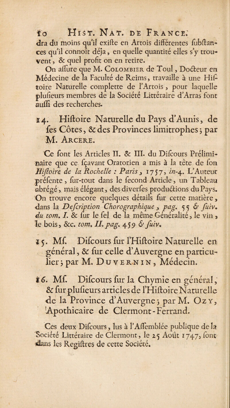 dra du moins qu'il exifte en Artois différentes fubffan- ces qu'il connoît déjà, en quelle quantité elles s'y trou¬ vent ? 8c quel profit on en retire. On allure que M. Colombier de Toul, Do&amp;eur en Médecine de la Faculté de Reims, travaille à une His¬ toire Naturelle complette de l'Artois , pour laquelle plufieurs membres de la Société Littéraire d'Arras font aufïi des recherches. 14. Hiftoire Naturelle du Pays d’Aunis, de fes Côtes, &amp;des Provinces limitrophes, par M. Arcere. Ce font les Articles II. 8c III. du Difcours Prélimi¬ naire que ce fçavant Oratorien a mis à la tête de fon Hiftoire de la Rochelle : Paris1757, i/2-4. L'Auteur préfente , fur-tout dans le fécond Article, un Tableau abrégé, mais élégant, des diverfes produirions du Pays. On trouve encore quelques détails fur cette matière , dans la Defcription Chorographique ■> pag. 55 &amp; fuiv* du tom. I. 8c fur le fel de la même Généralité, le vin 3 le bois, &amp;c. tom. IL pag, 455) &amp; fuiv. 15. Mf. Difcours fur l’Hiftoire Naturelle en général, 8c fur celle d’Auvergne en particu¬ lier ; par M. Duvernin, Médecin. Z 6. Mf. Difcours fur la Chymie en général, 8c fur plufieurs articles de THiftoire Naturelle de la Province d’Auvergne) parM. Ozy, Apothicaire de Clermont-Ferrand. Ces deux Difcours, lus à l'Afîemblée publique de la Société Littéraire de Clermont, le 25 Août 1747, font dans les Regiftres de cette Société.