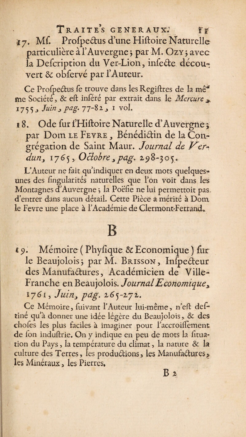 17. Mf. ProfpedusduneHiftoireNaturelle particulière à l’Auvergne 5 par M. Ozy j avec la Description du Ver-Lion, infede décou¬ vert 8c obfervé par l’Auteur* Ce Profpedus fe trouve dans les Regiftres de la me* me Société, & eft inféré par extrait dans le Mercure # 1755 j Pag• 1 vol. 18. Ode fur fHiftoire Naturelle d’Auvergne 5. par Dom le Fevre Bénédidin de la Con¬ grégation de Saint Maur. Journal de Ver* dun, 17 6^5 5 Octobre pag. z ^ 8- 3 o j. L'Auteur ne fait qu'indiquer en deux mots quelques-¬ unes des lingularités naturelles que Ton voit dans les Montagnes d'Auvergne} la Poeïie ne lui permettoit pas. d'entrer dans aucun détail. Cette Pièce a mérité à Dom le Fevre une place à F Académie de Clermont-Ferrand* B c 51. Mémoire ( Phyfique 8c Economique ) fur le Beaujolois; par M. Brisson, Inlpedeur des Manufadures, Académicien de Ville- Franche en Beaujolois. Journal Economique^ 1761, Juinj pag. z6yzyz. Ce Mémoire, fuivant l'Auteur lui-même, 11'eft def- tiné qu'à donner une idée légère du Beaujolois, & des chofes les plus faciles à imaginer pour l'accroillement de fon induftrie. On y indique en peu de mots la iitua- tion du Pays, la température du climat, la nature & la culture des Terres, les produdions, les Manufadures> les Minéraux, les Pierres, B z.