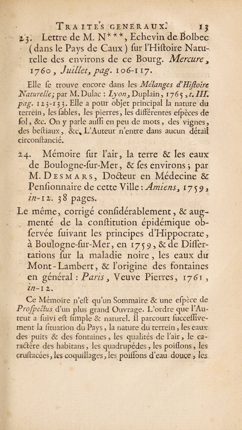 TkA ITES GENERAUX? ÏJ iy Lettre de M. N***, Echevin deBolbec ( dans le Pays de Caux ) fur l’Hiftoire Natu-, relie des environs de ce Bourg. Mercure îj6o , Juillet, pag. 106-117. Elle fe trouve encore dans les Mélangés diHiJloirc .'Naturelle; par M. Dulac : Lyon, Duplain, 1765 yt. III. pag. 125-13 3. Elle a pour objet principal la nature du terrèin, les fables, les pierres, les différentes efpèces de fol, &c. On y parle auffi en peu de mots, des vignes, des bediaux, &cv L'Auteur n'entre dans aucun détail circondancié. 2,4. Mémoire fur l’air, la terre &: les eaux de Boulogne-fur-Mer, ôc fes environs 3 par M. Desmars, Dofteur en Médecine Peniionnaire de cette Ville : Amiens, 17 5 9 * in-il. 38 pages. Le même, corrigé confidérablement, ôe aug¬ menté de la conftitution épidémique ob- fervée fuivant les principes d’Hippocrate, à Boulogne-fur-Mer, en 17 5 9, & de Dillér- tations fur la maladie noire , les eaux du Mont-Lambert, & l’origine des fontaines en général : Paris, Veuve Pierres, 17^1 , zn-i z. Ce Mémoire n'ed qu'un Sommaire & une elpèce de Profpeclus d'un plus grand Ouvrage. L'ordre que l'Au¬ teur a fuivi ed fimple & naturel. Il parcourt iucceffive- ment la fîtuation du Pays, la nature du tcrrein, les eaux des puits & des fontaines, les qualités de l'air, le ca¬ ractère des habitans, les quadrupèdes, les poiflons, les çrudacées,les coquillages, les poiffons d'eau douce, ks