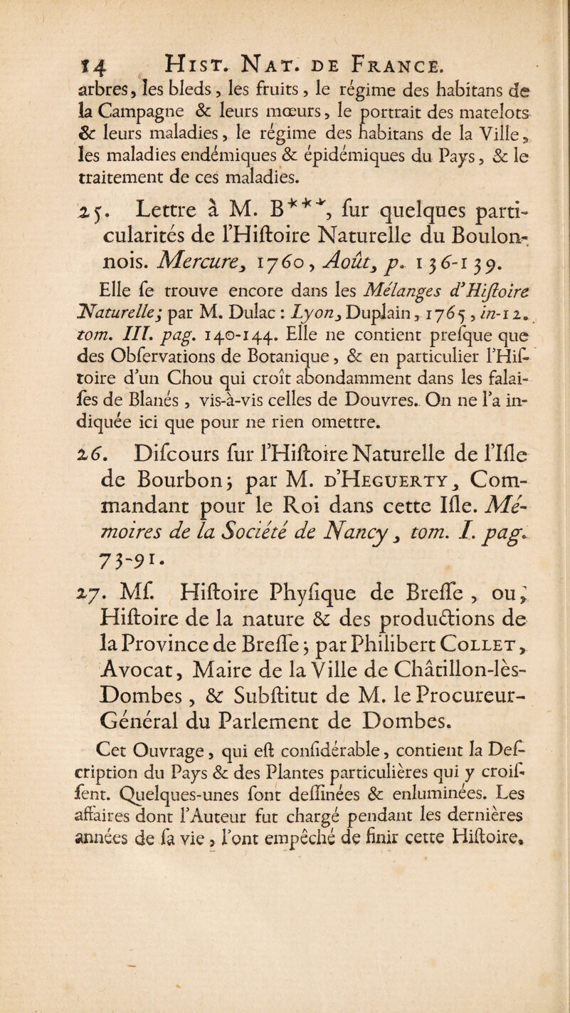 arbres ,, les bleds, les fruits, le régime des habitans de la Campagne &amp; leurs mœurs, le portrait des matelots 8c leurs maladies, le régime des habitans de la Ville, les maladies endémiques 8c épidémiques du Pays, 8c le traitement de ces maladies. y. Lettre à M. B**4', fur quelques parti¬ cularités de l’Hiftoire Naturelle du Boulon-, nois. Mercurey 1760, Août, pa 136-139. Elle fe trouve encore dans les Mélanges d’Hiftoire ^Naturelle; par M. Dulac : Lyon y Duplain, 1765 , in-i iB tom. IIL pag. 140-144. Elle ne contient prefque que des Obfervations de Botanique, 8c en particulier l'Hif toire d'un Chou qui croît abondamment dans les falai- fe s de Blanés, vis-à-vis celles de Douvres. On 11e Fa in¬ diquée ici que pour ne rien omettre. 16. Difcours fur l’Hiftoire Naturelle de fille de Bourbon 3 par M. d’Heguerty,, Com¬ mandant pour le Roi dans cette Ifle. Mé¬ moires de la Société de Nancy y tom. I. pag\ 73-91. 27. Mf. Hiftoire Fhyfique de BrefTe , ou* Hiftoire de la nature 8c des produdions de la Province de BrefTe 3 par Philibert Collet , Avocat, Maire de la Ville de Châtillon-lès- Dombes, 8c Subftitut de M. le Procureur- Général du Parlement de Dombes. Cet Ouvrage, qui eft confidérable, contient la Def- cription du Pays 8c des Plantes particulières qui y croib fent. Quelques-unes font delîinées 8c enluminées. Les affaires dont l'Auteur fut chargé pendant les dernières années de fa vie 3 Font empêche de finir cette Hiftoire*
