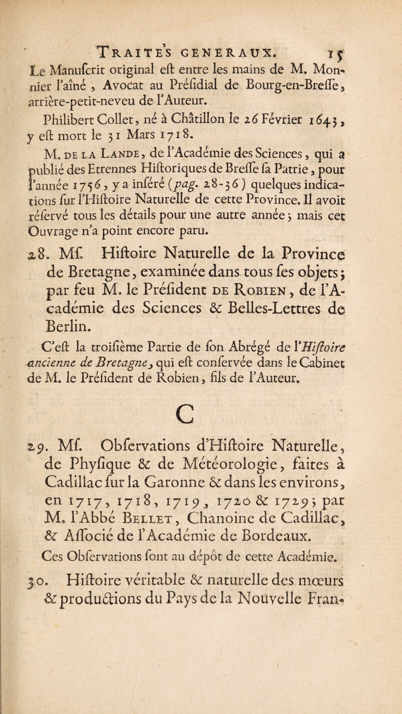 Le Manufcrit original eft entre les mains de M. Mon- nier Faîne , Avocat au Préfidial de Bourg-en~Breiïè, arrière-petit-neveu de FAuteur. Philibert Collet, né à Chatillon le 26 Février 1643, y eft mort le 31 Mars 1718, M. de la Lande , de l'Académie des Sciences, qui a publié des Etrennes Hiftoriques de Brelfe fa Patrie, pour Tannée 1756 5 y a inféré {pag. 2.8-3 6) quelques indica¬ tions fur l'Hiftoire Naturelle de cette Province. Il avoir réfervé tous les détails pour une autre année 3 mais cet Ouvrage n'a point encore paru. 2.8. MC Hiftoire Naturelle de la Province de Bretagne, examinée dans tous fes objets $ par feu M. le Président de Robien , de l’A¬ cadémie des Sciences &amp; Belles-Lettres de Berlin. C'eft la troifième Partie de Ion Abrégé de YHiftoire ancienne de Bretagnequi eft coniervée dans le Cabinet de M. le Préftdent de Robien , fil s de l'Auteur* C zp. MC Obfervations d’Hiftoire Naturelle, de Phyfique 3c de Météorologie, faites à Cadillac fur la Garonne 3c dans les environs, en 1717, 1718, 1719, 1720 8c 172.50 par M8 l’Abbé Bellet, Chanoine de Cadillac, 8c Affocié de l’Académie de Bordeaux. Ces Obfervations font au dépôt de cette Académie. 30. Hiftoire véritable &amp; naturelle des mœurs &amp; produirons du Pays de la Nouvelle Fran- 1