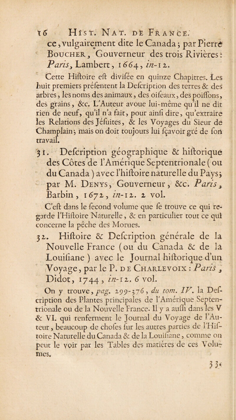 ce,vulgairement dite le Canada; par Fierté Boucher., Gouverneur des trois Rivières t Paris > Lambert, 1664., in-11. Cette Hiftoire eft divifée en quinze Chapitres. Les huit premiers préfentent la Defcription des terres &amp; des arbres, les noms des animaux, des oifeaux, des poilïbns, des grains, &amp;c. L'Auteur avoue lui-même qu'il ne dit rien de neuf, qu'il n'a fait, pour ainfi dire, qu extraire les Relations des Jéfuites, &amp; les Voyages du Sieur de Champlain; mais on doit toujours lui fçavoir gré de fort travail. 3 î. Defcriptîon géographique &amp; hiftorique des Côtes de P Amérique Septentrionale ( ou du Canada ) avec fhiftoire naturelle du Pays ; par M. Denys, Gouverneur, &amp;c. Pariss Barbin , 1672, in-iz. z vol. C'eft dans le fécond volume que fe trouve ce qui re¬ garde PHiftoire Naturelle, &amp; en particulier tout ce qui concerne la pêche des Morues. 31. Hiftoire &amp; Defcriptîon générale de la Nouvelle France (ou du Canada de de la Louiliane ) avec le Journal hiftorique d’un ■Voyage, par le P. de Charlevoix : Paris 3 Didot, 1744 , in-iz. 6 vol. On y trouve, pag. 299-376, du tom. IV. la Def- cription des Plantes principales de l'Amérique Septen¬ trionale ou de la Nouvelle France. II y a auffi dans les V <&amp; VI. qui renferment le Journal du Voyage de 1 Au¬ teur , beaucoup de chofes fur les autres parties de l'Hif- toire Naturelle du Canada &amp; de la Louiliane, comme on peut le voir par les Tables des matières de ces Volu-r nies»
