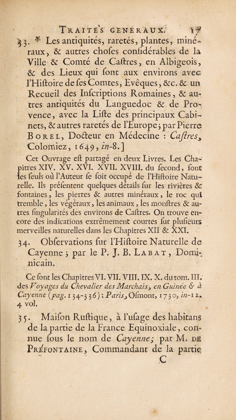 43. & Les antiquités, raretés, plantes, miné-* raux, & autres chofes confidérables de la Ville Comté de Caftres, en Albigeois, &: des Lieux qui font aux environs avec FHiftoire de fes Comtes, Evêques, &c. & un Recueil des Infçriptions Romaines, & au¬ tres antiquités du Languedoc & de Pro¬ vence, avec la Lifte des principaux Cabi¬ nets, & autres raretés de l’Europe 3 par Pierre Borel, Dodeur en Médecine : Cafires3 Colontiez, 1649, z/z-8. j Cet Ouvrage eft partagé en deux Livres, Les Cha* pitres XIV. XV. XVI. XVII. XVIII. du fécond, font les feuls où F Auteur fe foit occupé de FHiftoire Natu¬ relle. Ils préfentent quelques details fur les rivières Sc fontaines, les pierres & autres minéraux, le roc qui tremble, les végétaux, les animaux, les monftres & au¬ tres fingularités des environs de Caftres. On trouve en¬ core des indications extrêmement courtes fur plufiëürs merveilles naturelles dans les Chapitres XII èc XXI. 34. Obfervations fur FHiftoire Naturelle de Cayenne 3 par le P. J. B. Labat , Domi¬ nicain. Ce font les Chapitres VI. VII. VIII. IX. X. dit tom. ÏIL des Voyages du Chevalier des Marchais ■> en Guinée & à Cayenne (pag. 134-336) : Parisj Ofmont, 1730, in-n« 4 voL 35. Maifon Ruftique, à Fufage des habitant de la partie de la France Equinoxiale, con¬ nue fous le nom de Cayenne ; par M* de Preeontaine, Commandant de la partie C