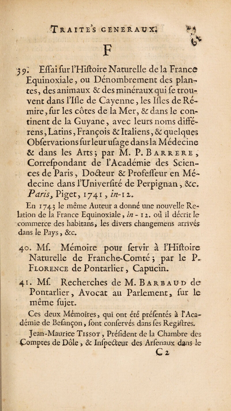 2 9* Effai fur F Hiltoire Naturelle de la France Equinoxiale, ou Dénombrement des plan¬ tes, des animaux &amp; des minéraux qui fe trou¬ vent dans rifle de Cayenne, les Mes de Ré¬ mire, fur les côtes de la Mer, &amp; dans le con¬ tinent de la Guyane, avec leurs noms diffé¬ rais , Latins, François &amp; Italiens, &amp; quelques Obfervations fur leur ufage dans la Médecine &amp; dans les Arts 3 par M. P.Barrere, Correfpondant de l’Académie des Scien¬ ces de Paris, Dodeur &amp;: Profeffeur en Mé¬ decine dans fUniverfité de Perpignan, &amp;e. Paris, Piget, 1741, zn-i z.. En 1743 le même Auteur a donné une nouvelle Re¬ lation de la France Equinoxiale, in - 12. où il décrit le commerce des habitans, les divers changemens arrivée dans le Pays, &amp;c. 40. Mf. Mémoire pour fervir à rHiftoire Naturelle de Franche-Comté 3 par le P» Florence de Pontarlier, Capucin. 41. Mf Recherches de M. Barbaüd do Pontarlier, Avocat au Parlement, fur le même fujet. Ces deux Mémoires, qui ont été présentés à F Aca¬ démie de Belànçon, font confervés dans fes Registres. Jean-Maurice Tissot , Prélîdent de la Chambre des Comptes de Dole, &amp; Infpe&amp;eur des Arfenaux dans le C z