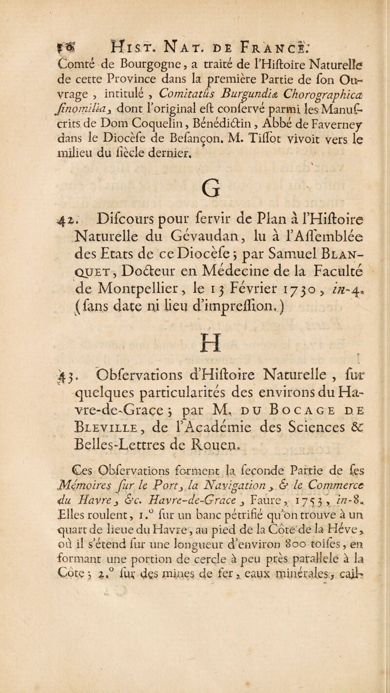 Comté de Bourgogne, a traité de l’Hiftoire Naturelle de cette Province dans la première Partie de Ton Ou¬ vrage , intitulé , Comitatûs Burgundia Chorographica, Jinomiltciy dont l’original eft confervé parmi les Manus¬ crits de Dom Coqueîin, Bénédiélin, Abbé de Faverney dans le Diocèfe de Befançon. M. Tilfot vivoit vers le milieu du fiècle dernier. \ G 42. Difcours pour Servir de Plan à l’Hiftoire Naturelle du Gévaudan, lu à l’Affemblée des Etats de ce Diocèfe ; par Samuel Blan- quet, Dofteur en Médecine de la Faculté de Montpellier, le 13 Février 1730 > ZÆ-4, (fans date ni lieu d’imprefTion,) H *s 43, Obfervations d’Hiftoire Naturelle , fur quelques particularités des environs du Ha- vre-de-Graçe j par M. du Bocage de Bleyille , de l’Académie des Sciences 5c Belles-Lettres de Rouen, Ces Obfervations forment la Seconde Partie de fes Mémoires fur le Portj la Navigation y &amp; le Commerce du Havrej &amp;c. Havre-de-Grace Faure, 1755? in-$» Elles roulent, 1fur un banc pétrifié qu’on trouve à un quart de lieue du Havre, au pied de la Cote de la Héve ? oti il s’étend fur une longueur d’environ 800 toiles, en formant une portion de cercle à peu près parallèle à la Cote j z,° fut des mines de fer,, eaux minérales, caib