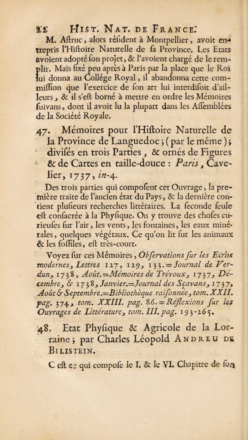 M. Aftruc, alors réfident à Montpellier, avoit en-* trepris PHiftoire Naturelle de Ta Province. Les Etats avoient adopté Ton projet, 8c Pavoient chargé de le rem- i)lir. Mais fixé peu après à Paris par la place que le Rot ui donna au Collège Royal, il abandonna cette com- milîion que Pexercice de Ton art lui interdifoit d'ail¬ leurs _> 8c il s'efi; borné à mettre en ordre les Mémoires fuivans, dont il avoit lu la plupart dans les Afifemblées de la Société Royale. 47. Mémoires pour PHiftoire Naturelle de la Province de Languedoc 3 ( par le même ) 3 divifés en trois Parties,, & ornés de Figures - &: de Cartes en taille-douce : Paris ^ Cave- lier, 173/5 in-4. Des trois parties qui compofent cet Ouvrage, la pre¬ mière traite de 1 ancien état du Pays, 8c la dernière con¬ tient plufieurs recherches littéraires. La fécondé feule eft coniacrée à la Phyfique. On y trouve des chofes eu- rieufes fur Pair, les vents, les fontaines, les eaux miné¬ rales , quelques végétaux. Ce qu'on lit fur les animaux 8c les foflîles, efi: très-court. Voyez fur ces Mémoires, Observations fur les Ecrits modernesLettres 127,129133. = Journal de Ver¬ dun ■> 173S, Août.—Mémoires de Trévoux1737Dé¬ cembre^ & 17 3 8 j Janvier.—Journal des Scavansj 1737, Août & Septembre.—Bibliothèque ralfonnée, tom.XXÏI. pag. 3 74 j tom. XXIII. pag. 86. — Réflexions fur les Ouvrages de Littérature, tom. III.pag. 193-265. 48. Etat Phyfique &: Agricole de la Lor¬ raine 3 par Charles Léopold Andreü de Bilistein. C eft c; qui compoie le I. 8c le VI. Chapitre de fou