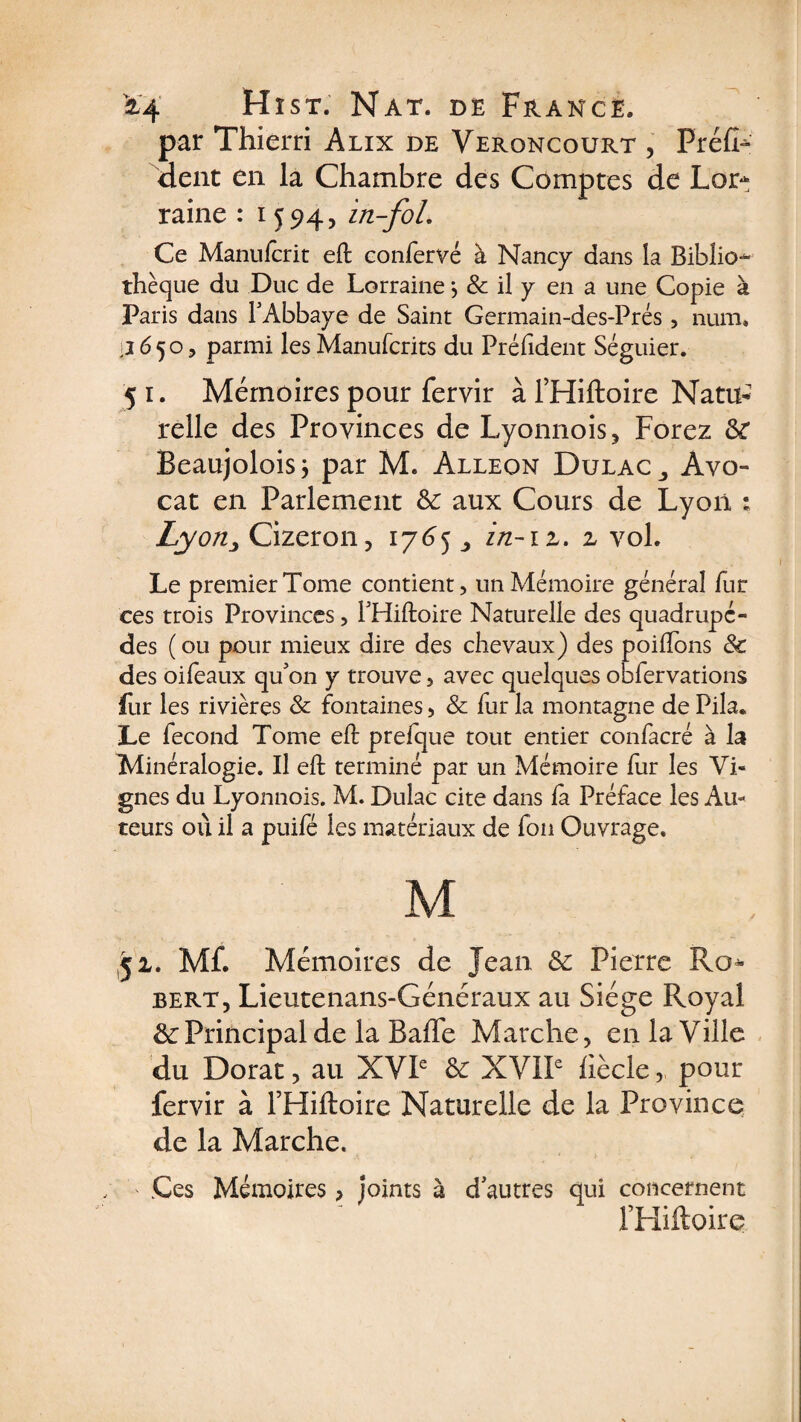 par Thierri Alix de Veroncourt , Fréfh dent en la Chambre des Comptes de Lor¬ raine : 1594, in-foL Ce Manufcrit eft confervé à Nancy dans la Biblio¬ thèque du Duc de Lorraine *, &amp; il y en a une Copie à Paris dans l'Abbaye de Saint Germain-des-Prés, num. 2650, parmi les Manufcrits du Préhdent Séguier. 5 1. Mémoires pour fervir à l’Hiftoire Natu¬ relle des Provinces de Lyonnois, Forez &amp; Beaujoloisj par M. Alleon Dulac_, Avo¬ cat en Parlement &amp; aux Cours de Lyon : Lyon, Cizeron, 1765 in-iz. z vol. Le premier Tome contient, un Mémoire général fur ces trois Provinces, l'Hiftoire Naturelle des quadrupè¬ des (ou pour mieux dire des chevaux) des poiilons &amp; des oifeaux qu'on y trouve, avec quelques obfervations fur les rivières &amp; fontaines, &amp; fur la montagne de Pila. Le fécond Tome eft prefque tout entier confacré à la Minéralogie. Il eft terminé par un Mémoire fur les Vi¬ gnes du Lyonnois. M. Dulac cite dans la Préface les Au¬ teurs où il a puifé les matériaux de fon Ouvrage. M 51. Mf. Mémoires de Jean &amp; Pierre Ro¬ bert, Lieutenans-Généraux au Siège Royal &amp; Principal de la Baffe Marche, en la Ville du Dorât, au XVIe &amp; XVIIe fiècle, pour fervir à l’Hiftoire Naturelle de la Province de la Marche. ' Ces Mémoires > joints à d'autres qui concernent l’Hiftoire