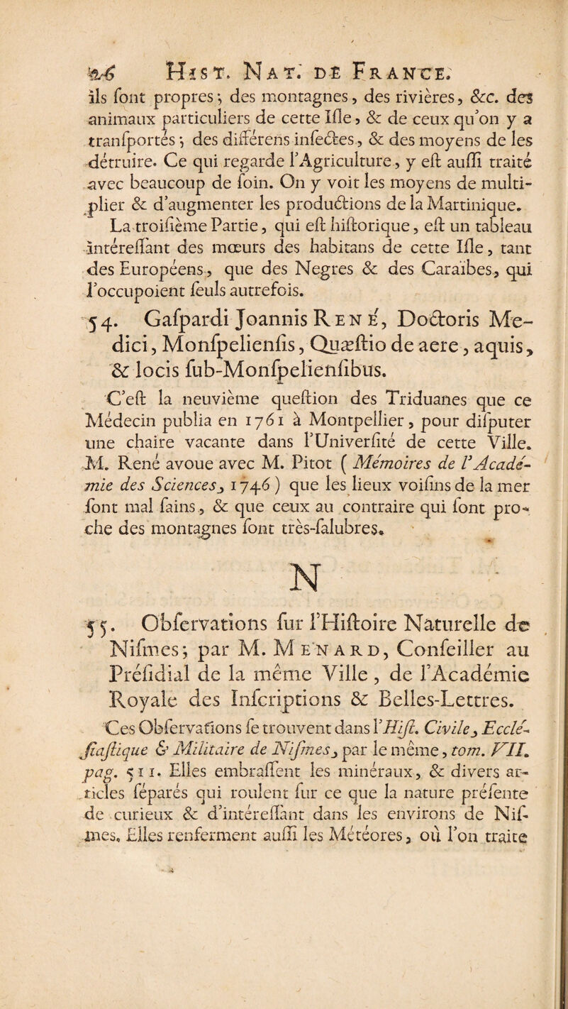 ils font propres;, des montagnes, des rivières, &amp;c. des animaux particuliers de cette Ifle 5 &amp; de ceux qu'on y a tran(portés *, des différens infedes, &amp; des moyens de les détruire. Ce qui regarde Y Agriculture, y eft auftî traité avec beaucoup de foin. On y voit les moyens de multi¬ plier &amp; d’augmenter les productions de la Martinique. La troisième Partie, qui eft hiftorique, eft un tableau intéreflànt des mœurs des habitans de cette Me, tant des Européens, que des Negres &amp; des Caraïbes, qui l’occupoient feuls autrefois. 54. Gafpardi Joannis Ren e', Dodoris Me- dici, Monfpelienlîs, Quæftio de aere, a qui s y &amp; locis fub-Monfpelieiilibus. C’eft la neuvième queftion des Triduanes que ce Médecin publia en 1761 à Montpellier, pour difputer une chaire vacante dans l’Univerftté de cette Ville. M. René avoue avec M. Pi tôt ( Mémoires de V Acadé¬ mie des Sciencesj 1746 ) que les lieux voiftns de la mer font mal fains, &amp; que ceux au contraire qui iont pro-* che des montagnes font très-falubres* N 55. Qbfervadons fur THiftoire Naturelle de Nifmes; par M. M enard, Confeiller au Préfidial de la même Ville , de l’Académie Royale des Inicriptions &amp; Belles-Lettres. Ces Obfervafions fe trouvent dans XH'ifù CivileEccleé JïaJlique &amp; Militaire de Nifmespar le même, tom. NIL pag. 511. Elles embraftent les minéraux, &amp; divers ar¬ ticles féparés qui roulent fur ce que la nature préfente de curieux &amp; d’intéreftànt dans les environs de Nift mes. Elles renferment aufïï les Météores, ou l’on traite
