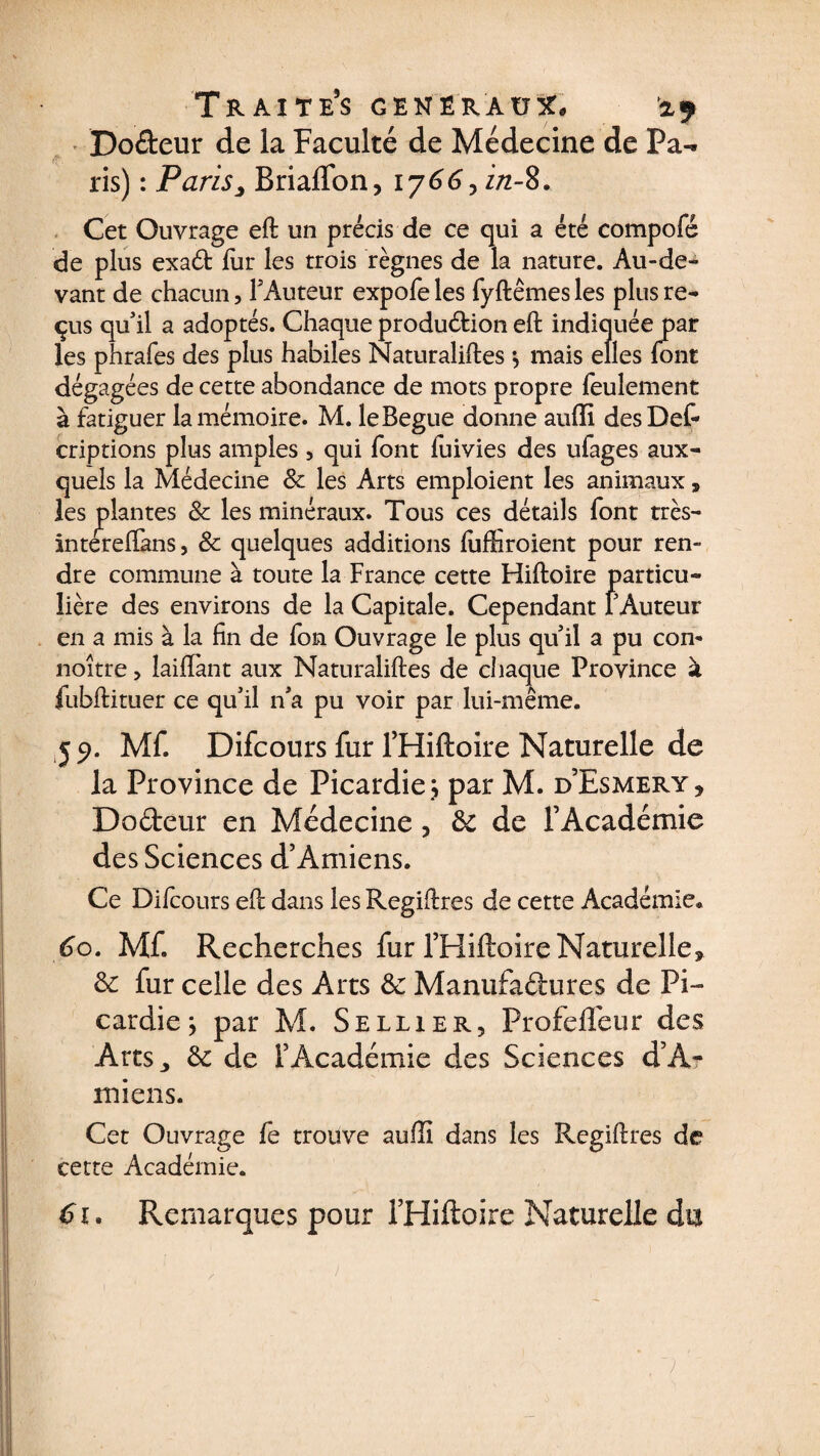 Doéteur de la Faculté de Médecine de Pa¬ ris) : Paris> BriafTon, 1766, z/z-8. Cet Ouvrage eft un précis de ce qui a été compofé de plus exaéfc fur les trois règnes de la nature. Au-de¬ vant de chacun, FAuteur expofe les fyftêmes les plus re¬ çus qu'il a adoptés. Chaque production eft indiquée par les phrafes des plus habiles Naturaliftes *, mais elles font dégagées de cette abondance de mots propre feulement à fatiguer la mémoire. M. leBegue donne aufîi desDef- criptions plus amples , qui font fuivies des ufages aux¬ quels la Médecine 8c les Arts emploient les animaux 9 les ^plantes 8c les minéraux. Tous ces détails font très- intereftins, & quelques additions fuffiroient pour ren¬ dre commune à toute la France cette Hiftoire particu¬ lière des environs de la Capitale. Cependant FAuteur en a mis à la fin de fon Ouvrage le plus quil a pu con* noître > biffant aux Naturaliftes de chaque Province à fubftituer ce qu'il n'a pu voir par lui-même. 59. Mf. Difcours fur FHiftoire Naturelle de la Province de Picardie ; par M. d’Esmery * DoCteur en Médecine, 8c de l’Académie des Sciences d’Amiens. Ce Difcours eft dans les Regiftres de cette Académie* 60. Mf. Recherches fur FHiftoire Naturelle* 8c fur celle des Arts 8c Manufactures de Pi¬ cardie; par M. Sellier, Profefieur des Arts ^ 8c de l’Académie des Sciences d’A¬ miens. Cet Ouvrage fe trouve auffi dans les Regiftres de cette Académie. 61. Remarques pour FHiftoire Naturelle du