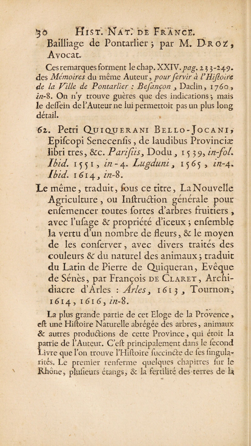 Bailliage de Pontarlier 3 par M. Dro£5 Avocat. Ces remarques forment le chap. XXIV.pag. i 3 3-249. des Mémoires du même Auteur, pour fervir à VRifloire de la Ville de Pontarlier : Refançon Daclin, 1760 5 i/z-8. On 11 y trouve guères que des indications 3 mais le delfein de P Auteur ne lui permettoit pas un plus long détail. 6z. Pétri Qjcjiqueranî Bello-Jocani* Epifcopi Senecenfis, de laudibus Provinciæ libri très, ôcc. Parijiis, Dodu1539, in-foL Ibid. 1551? z/z-4. Lugduni 3 1565 , z/2-4. Ibid. 1 614 ,, z/z-8. Le même, traduit, fous ce titre, LaNouvelle Agriculture, ou Inftru&amp;ion générale pour enfemencer toutes forces d’arbres fruitiers, avec l’ufage &amp; propriété d’iceux 3 enfemblc la vertu d’un nombre de fleurs, &amp; le moyen de les conferver, avec divers traités des couleurs &amp; du naturel des animaux 3 traduit du Latin de Pierre de Quiqueran, Evêque de Sénés, par François de Clabæt, Archi¬ diacre d’Arles : Arles > 1615 Tournons I d I 4 , I 6 I d , Z/2- 8. La plus grande partie de cet Eloge de la Provence, eft une Hiftoire Naturelle abrégée des arbres, animaux &amp; aunes produirions de cette Province, qui étoit la famé de l’Auteur. C’eft principalement dans le fécond ivre que l’on trouve l’Hiftoire fuccinéfe de les iingula-’ rites. Le premier renferme quelques chapitres fur le Rhône, pluheurs étangs, &amp; la fertilité des terres de la