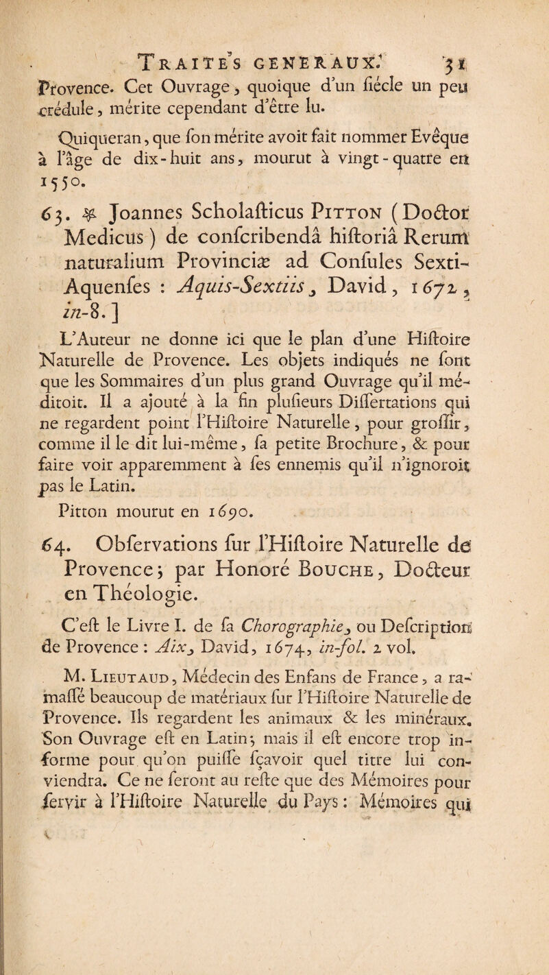Traites généraux: 3* Provence. Cet Ouvrage, quoique d un fiécle un peu crédule, mérite cependant d'être lu. Quiqueran , que Ton mérite avoit fait nommer Evêque à l’âge de dix-huit ans, mourut à vingt-quatre en 155°. 63. &amp; Joannes Scholafticus Pitton (Doftor Medicus ) de confcribendâ hiftoriâ Rerurn naturalium Provinciæ ad Confules Sexti- Aquenfes : Aquis-Sextïis„ David, 167Z, in- 8.] L'Auteur ne donne ici que le plan d'une Hiftoire Naturelle de Provence. Les objets indiqués ne font que les Sommaires d'un plus grand Ouvrage qu'il mé- ditoit. Il a ajouté à la fin plufteurs Diflertations qui ne regardent point THiftoire Naturelle, pour groffir, comme il le dit lui-même, fa petite Brochure, &amp; pour faire voir apparemment à fes ennemis qu'il n'ignoroit pas le Latin. Pitton mourut en 1690. 64. Obfervations fur THiftoire Naturelle de' Provencej par Honoré Bouche, Do&amp;eur en Théologie. C’eft le Livre I. de fa Choro^graphie ^ ou Defcriptioni de Provence : AiXj David, 1674, 2 vol. M. Lieutaud, Médecin des Enfans de France, a ra- malfé beaucoup de matériaux fur THiftoire Naturelle de Provence. Ils regardent les animaux &amp; les minéraux. Son Ouvrage eft en Latin*, mais il eft encore trop in¬ forme pour qu'on puiiïe fçavoir quel titre lui con¬ viendra. Ce ne feront au refte que des Mémoires pour feryir à THiftoire Naturelle du Pays : Mémoires qui