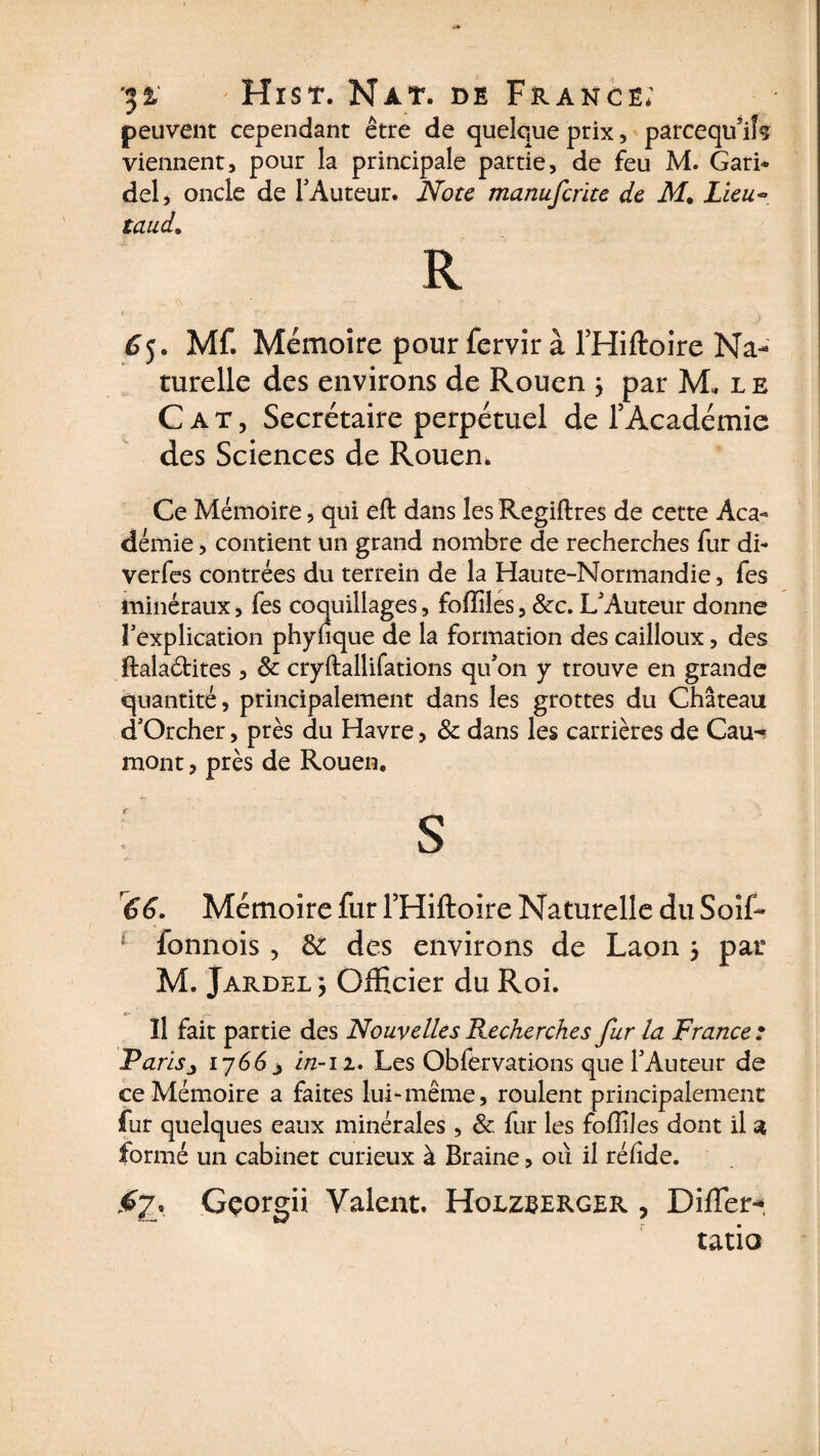 peuvent cependant être de quelque prix, parcequ’iîf viennent, pour la principale partie, de feu M. Gari* del, oncle de l'Auteur. Note manuferite de M. Lieu«* taud. R f - v - . . 65. Mf. Mémoire pour fervir à THiftoire Na¬ turelle des environs de Rouen ; par M* l e Cat, Secrétaire perpétuel de l’Académie des Sciences de Rouen. Ce Mémoire, qui eft dans les Regiftres de cette Aca¬ démie , contient un grand nombre de recherches fur di- verfes contrées du terrein de la Haute-Normandie, fes minéraux, fes coquillages, foffiles, Stc. L'Auteur donne l’explication phyfique de la formation des cailloux, des ftalaétites, St cryftallifations qu’on y trouve en grande quantité, principalement dans les grottes du Château d’Orcher, près du Havre, St dans les carrières de Cau^ mont, près de Rouen. r r66. Mémoire fur l’Hiftoire Naturelle du Soif- fonnois , Si des environs de Laon 5 pat M. Jardel } Officier du Roi. Il fait partie des Nouvelles Recherches fur la France: Tarisj 17663 in-11. Les Obfèrvations que l’Auteur de ce Mémoire a faites lui-même, roulent principalement fur quelques eaux minérales, St. fur les fofliles dont il a formé un cabinet curieux à Braine, où il réhde. <67. Gçorgii Valent. Holzberger , DifTer- tatio