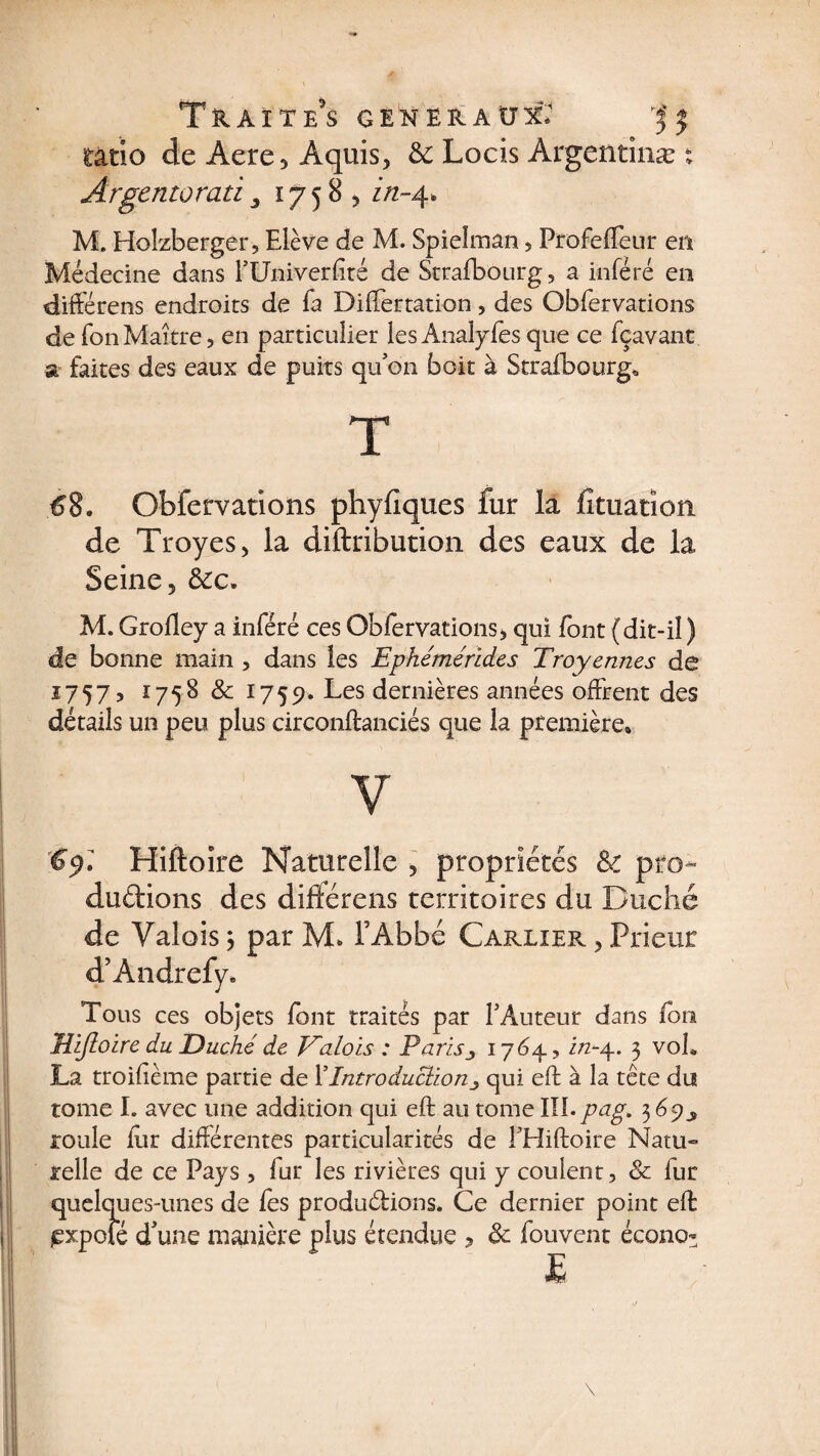 T&AïTe's generaux* ratio de Àere3 Aquis, & Locis Argentinæ % Argentoraii 3 17585 in-4. M. Holzberger, Elève de M. Spielman , Profeffeur en Médecine dans TUniverfité de Strafbourg, a inféré en différens endroits de fa Differtation , des Obfervations de fonMaître, en particulier les Analyfes que ce fçavant a faites des eaux de puits qu on boit à Strafbourg* T 68. Obfervations phyfîques fur la fituation de Troyes, la diftribution des eaux de la Seine 5 &c. M. Grolley a inféré ces Obfervations^ qui font (dit-il ) de bonne main , dans les Ephémérides Troyennes de 1757, 1758 & 1759. Les dernières années offrent des détails un peu plus circonftanciés que la première* y Hiftoire Naturelle , propriétés & pro¬ ductions des différais territoires du Duché de Valois 3 par M. l’Abbé Carlier > Prieur d’Andrefy. Tous ces objets font traités par F Auteur dans fon Vifloire du Duché de Valois : Paris3 1764, i/2-4. 3 voL La troilième partie de YIntroductionqui eft à la tête du tome I. avec une addition qui eft au tome VLl.pag. 3 69y roule iîir différentes particularités de THiftoire Natu¬ relle de ce Pays, fur les rivières qui y coulent, & fur quelques-unes de fes productions. Ce dernier point eft jexpofé d'une manière plus étendue , ôc fouvent écono* \