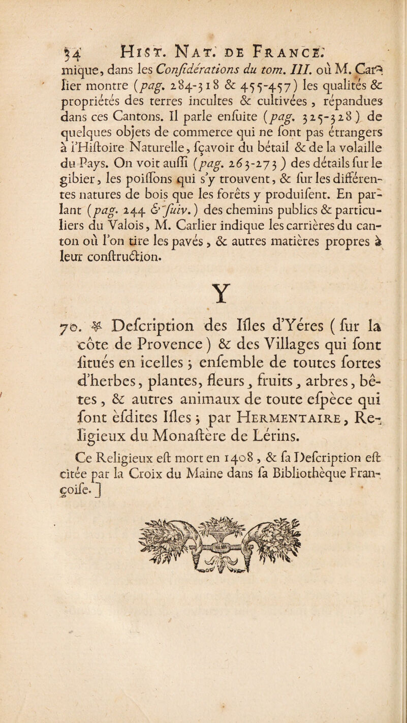 inique, dans les Confidérations du tom. III. où M. Caf^. lier montre (pag, 284-318 Sc 455-457) les qualités &amp; propriétés des terres incultes Sc cultivées , répandues dans ces Cantons. Il parle enfùite (p<?g. 325-328) de quelques objets de commerce qui ne font pas étrangers à THiftoire Naturelle, fçavoir du bétail Sc de la volaille du Pays. O11 voit auffi (pœg. 263-273 ) des détails fur le gibier, les poilïons qui s'y trouvent, Sc lur les différen¬ tes natures de bois que les forêts y produifent. En par¬ lant (pag. 244 &amp;'fuiv. ) des chemins publics &amp; particu¬ liers du Valois, M. Carlier indique les carrières du can¬ ton où Ion tire les pavés , Sc autres matières propres à leur conftruCtion. Y % 70. ¥ Defcrîption des Mes d’Yéres ( fur la côte de Provence ) Sc des Villages qui font fltués en icelles 3 enfemble de toutes fortes d’herbes, plantes, fleursfruitsy arbres, bê¬ tes , Sc autres animaux de toute efpèce qui font èfdites Mes 3 par Hermentaire , Re¬ ligieux du Monaftère de Lérins. Ce Religieux eff mort en 1408 , Sc fa Defcription eft citée par la Croix du Maine dans fa Bibliothèque Fran- coife. 1 -J