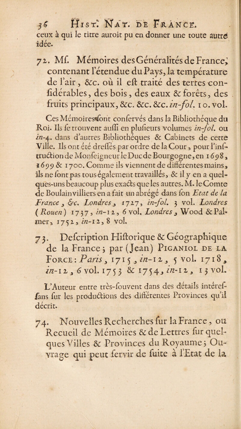 ceux à qui le titre auroit pu en donner une toute autrd idée. 72. ML Mémoires des Généralités de France» contenant l'étendue du Pays, la température de T air, &amp;c. où il eft traité des terres con- fidérables, des bois, des eaux &amp; forêts, des fruits principaux, &amp;c. &amp;:c. &amp;c. in-foL 1 o. vol. Ces Mémoires'ï/bnt confervés dans la Bibliothèque du Roi. Ils fe trouvent auffi en plufieurs volumes in-jol. ou in-4. dans d'autres Bibliothèques 8c Cabinets de cette Ville. Ils ont été dreffés par ordre de la Cour , pour l'inf- truébion de Monfeigneur le Duc de Bourgogne, en 169 8, î 699 8c î 700. Comme ils viennent de différentes mains, ils ne font pas tous également travaillés, 8c il y en a quel¬ ques-uns beaucoup plus exaéts que les autres. M. le Comte de Boulainvilliers en a fait un abrégé dans Ion Etat de la France 3 &amp;c» Londres » 1717, in-foL 3 vol. Londres ( Rouen ) 17 37, i/z-i 2, 6 vol, Londres » Wood 8c Pal¬ mer , 17 5 2 , in-12, 8 voh 7 3. Defcription Hiftorique &amp; Géographique de la France j par (jean) Piganiol de la Force : Paris, 1715^ in-12 j 5 vol. 1718^ in-iz j 6 vol. 1753 &amp; 1754j in-1 z» 13 voL L'Auteur entre très-fouvent dans des détails intérei- fans fur les produdions des différentes Provinces qu'il décrit. 74. Nouvelles Recherches fur la France, ou Recueil de Mémoires &amp; de Lettres fur quel¬ ques Villes &amp; Provinces du Royaumes Ou- vrage qui peut fervir de fuite à 1 Etat de la