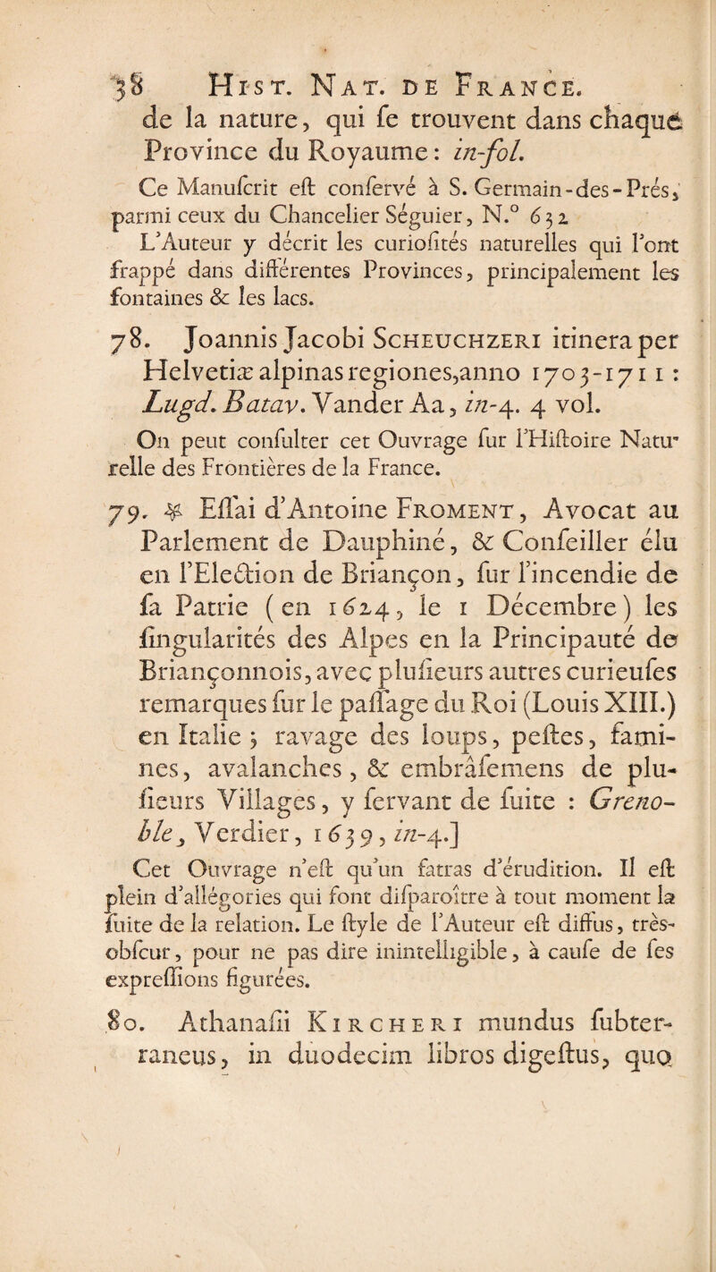 de la nature, qui fe trouvent dans chaque Province du Royaume : in~foL Ce Manufcrit eft confervé à S. Germain-des-Prés parmi ceux du Chancelier Séguier, N.° 631 L'Auteur y décrit les curiofîtés naturelles qui l'ont frappé dans différentes Provinces, principalement les fontaines &amp; les lacs. 78. Joannis Jacobi Scheuchzeri itineraper Helvetiæalpinasregiones5anno 1703-1711 : Lugd. Batav. Yander Aa , z/z-4. 4 vol. On peut çonfulter cet Ouvrage fur PHiftoire Natu¬ relle des Frontières de la France. 79. &amp; Eflai d’Antoine Froment , Avocat au Parlement de Dauphiné, &amp; Confeiller élu en PEledion de Briançon, fur l’incendie de fa Patrie (en 16x4, le r Décembre) les fingularités des Alpes en la Principauté de Briançonnois, avec plufleurs autres curieufes remarques fur le paffage du Roi (Louis XIII.) en Italie j ravage des loups, pelles, fami¬ nes , avalanches, &amp; embrâfeniens de plu- fleurs Villages, y fervant de fuite : Greno¬ ble, Verdier, r A3 9, zVz-4.] Cet Ouvrage n'eft qu'un fatras d'érudition. Il eft plein d'allégories qui font difparoitre à tout moment la fuite de la relation. Le ftyle de l'Auteur eft diftus, très- obfcur, pour ne pas dire inintelligible, à caufe de fes expreffions figurées. 80. Athanafîi Kircheri mundus fubter- raneus, in duodecim iibros digeflus? quQ \ 1