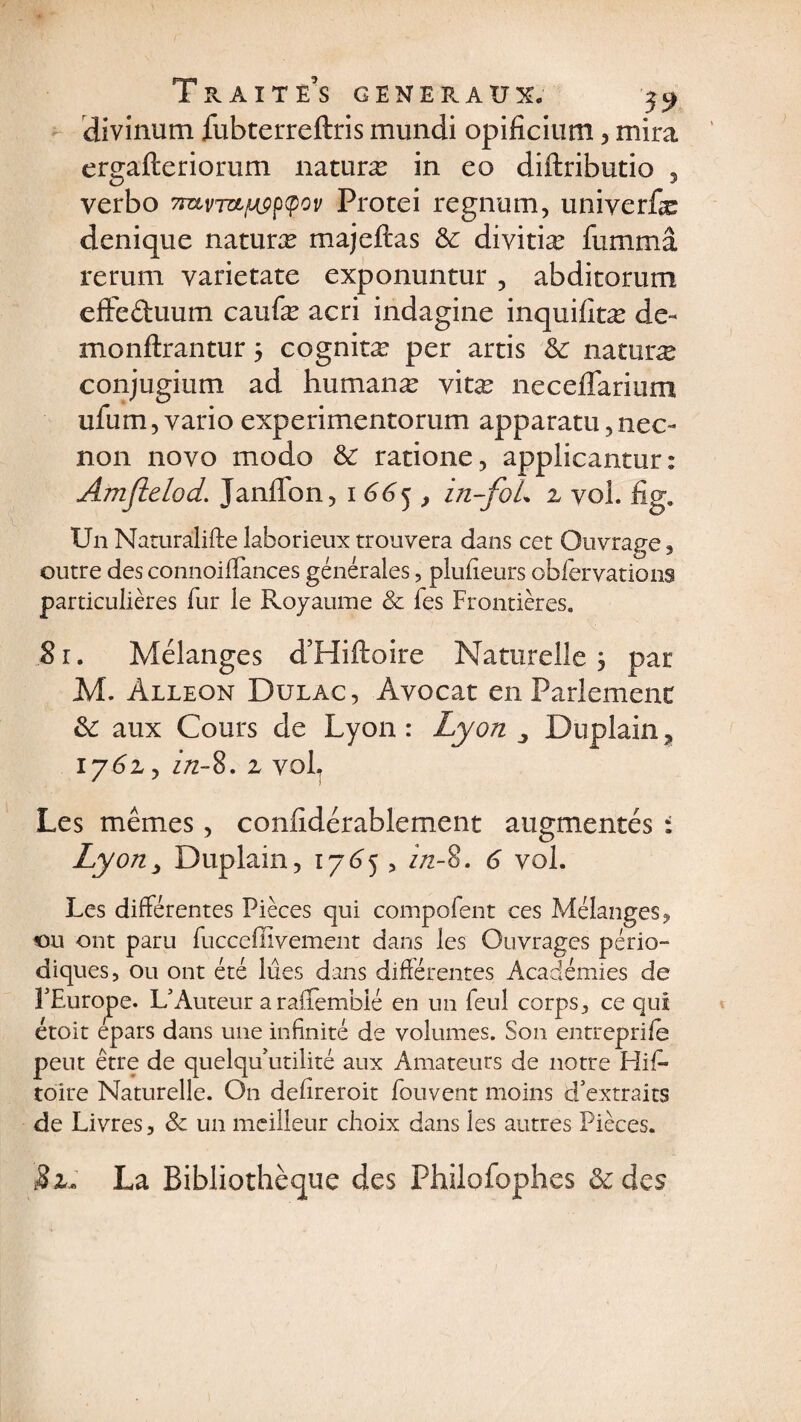 divinum fubterreftris mundi opificium > mira ergafteriorum naturæ in eo diftributio , verbo 7ravT&amp;ftçp(pov Protei regnum, univerfæ denique naturæ majeftas &amp; diyitiæ fummâ rerum varietate exponuntur, abditorutn effeétuum caufæ acri indagine inquifitæ de- monftrantur 3 cognitæ per artis &amp; naturæ conjugium ad humanæ vitæ neceflarium ufum, vario experimentorum apparatu,neo non noyo modo &amp; ratione, applicantur: Amjielod. Janffon, 1665, in-foL z vol. fig. Un Naturalise laborieux trouvera dans cet Ouvrage , outre des connoiffances générales, plufîeurs obfervations particulières fur le Royaume &amp; fes Frontières. 81. Mélanges d’Hiftoire Naturelle 3 par M. àlleon Dülac, Avocat en Parlement &amp;: aux Cours de Lyon: Lyon Duplain? 1 y6z, in-%. z vol. Les mêmes, considérablement augmentés : Ly on y Duplain, 17 65 , in-8. 6 vol. Les différentes Pièces qui compofent ces Mélanges 9 ou ont paru fucceHivernent dans les Ouvrages pério¬ diques, ou ont été lues dans différentes Académies de l’Europe. L5Auteur a raffemblé en un feul corps, ce qui étoit épars dans une infinité de volumes. Son entreprife peut être de quelquutilité aux Amateurs de notre His¬ toire Naturelle. On defireroit Souvent moins d’extraits de Livres, Sc un meilleur choix dans les autres Pièces. S z, La Bibliothèque des Philofophes &amp;des