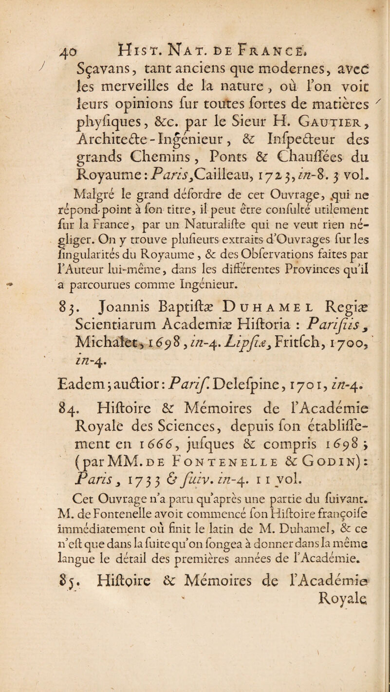 Sçavans, tant anciens que modernes , âVed les merveilles de la nature , où Ton voit leurs opinions fur toutes fortes de matières pliyfiques, &amp;c. par le Sieur H. Gautier , Architefte - Ingénieur , 5c Infpedeur des grands Chemins, Ponts 5c Chauffées du Royaume : Purz^Caiileau, 172,3, j/z-8-. 3 vol. Malgré le grand défordre de cet Ouvrage, qui ne répond point à Ton titre, ii peut être confulté utilement fur la France, par un Naturalise qui ne veut rien né¬ gliger. On y trouve plufieurs extraits d'Ouvrages fur les nngularités du Royaume, &amp; des Obfervations faites par l'Auteur lui-même, dans les différentes Provinces qu'il a parcourues comme Ingénieur. 83. Joannis Baptiftæ Duhamel Regiæ Scientiarum Academiæ Hiftoria : Parijiis y Mi chalet, 16 y 8, in-4. Lipjis„ Fritfch, 1700, zn- 4. Eademjaudior:Pur//TDelefpine, 1701, in-4. 84. Hiftoire 5c Mémoires de l’Académie Royale des Sciences, depuis fon établiffe- ment en 1 666y jufques 5c compris 1698 (parMM.de Fontenelle &amp; Godin): Paris 3 1733 &amp; fuiv. in-4. 11 vol. Cet Ouvrage n'a paru qu’après une partie du fuivant. M. de Fontenelle avoit commencé fon Hiftoire françoife immédiatement où finit le latin de M. Duhamel, &amp; ce n'eft que dans la fuite qu’on fongea à donner dans la même langue le détail des premières années de l'Académie. 85. Hiftoire 5c Mémoires de l’Académie Royale