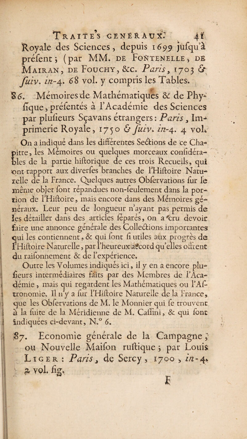 Traite’s généraux': 4.f Royale des Sciences, depuis 1699 jufqu’à préfent j (par MM. de FgNteneile , dé Mairan, de Fouchy, &amp;cc. Paris, 1703 £r fuiv. in-4. 68 vol. y compris les Tables. S (3. Mémoires de Mathématiques ëc de PhyV iîque, préfentés à l’Académie des Sciences par plufîeurs Sçavans étrangers : Paris 3 Im¬ primerie Royale, 17506 fuiv• in-4. 4 y oh On a indiqué dans les différentes Sections de ce Cha- Eïtre, les Mémoires ou quelques morceaux confédéra¬ les de la partie hiftorique de ces trois Recueils, qui ont rapport aux diverfes branches de FHiftoire Natu- reîle de la France. Quelques autres Ôbfervations Fur le même objet Font répandues non-Feulement dans la por- rion de FHiftoire, mais encore dans des Mémoires gé¬ néraux. Leur peu de longueur n'ayant pas permis de les détailler dans des articles fëparés, on a ^cru devoir faire une annonce générale des Collections importantes qui les contiennent, &amp; qui font fi utiles aux progrès de FHiftoire Naturelle, par l'heureux accord qu'elles offrent du raifonnemênt &amp; de l'expérience. Outre les Volumes indiqués ici, il y en a encore plu¬ sieurs intermédiaires Faits par des Membres de l'Aca¬ démie , mais qui regardent les Mathématiques ou FàF» tronomie. Il n'y a Fur FHiftoire Naturelle de la France, que les Obfervations de M. le Monnier qui le trouvent à la Fuite de la Méridienne de M. Cailini, &amp; qui Font indiquées ci-devant, N.° 6. §7. Economie générale de la Campagne y ou Nouvelle MaiFon ruftique j par Louis Liger : Paris> de Sercy > 1700 , in-4* v z ypl. fig, E