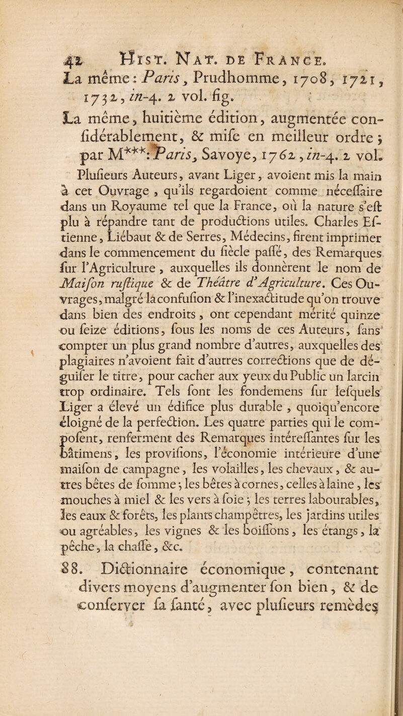 La même ; Paris , Prudhomme , 17085 îjii3 173X5 i/z-4. x vol. fig. La même 5 huitième édition , augmentée con- fidérablement, &amp; mife en meilleur ordre, par M*M*:*Paris> Savoye517613in-^ x voh Plufieurs Auteurs, avant Liger, avoient mis la main à cet Ouvrage , qu'ils regardoient comme nécçfïaire dans un Royaume tel que la France, où la nature s'eft plu à répandre tant de productions utiles. Charles Ef- tienne, Liébaut &amp; de Serres, Médecins, firent imprimer dans le commencement du fiècle paffé, des Remarques fur l'Agriculture , auxquelles ils donnèrent le nom de JMaifon ruftique St de Théâtre d’Agriculture. Ces Ou¬ vrages, malgré laconfufion St l'inexaCtitude qu'on trouve dans bien des endroits, ont cependant mérité quinze ou feize éditions, fous les noms de ces Auteurs, fans compter un plus grand nombre d'autres, auxquelles des plagiaires n'avoient fait d'autres corrections que de dé- guifer le titre, pour cacher aux yeux du Public un larcin trop ordinaire. Tels font les fondemens fur lefquels Liger a élevé un édifice plus durable , quoiqu'encore éloigné de la perfection. Les quatre parties qui le com- pofent, renferment des Remarques intéreffantes fur les bâtimens, les provifions, l'économie intérieure d’une snaifon de campagne, les volailles, les chevaux, &amp; au¬ tres bêtes de fournie *, les bêtes à cornes, celles à laine, les mouches à miel St les vers à foie3 les terres labourables, les eaux St forêts, les plants champêtres, les jardins utiles ou agréables, les vignes 8t les coiffons, les étangs, la pêche, la chaffe, &amp;c. 88. Dictionnaire économique, contenant divers moyens d’augmenter fon bien, &amp; de conferver fa fanté, avec plufieurs remèdesj