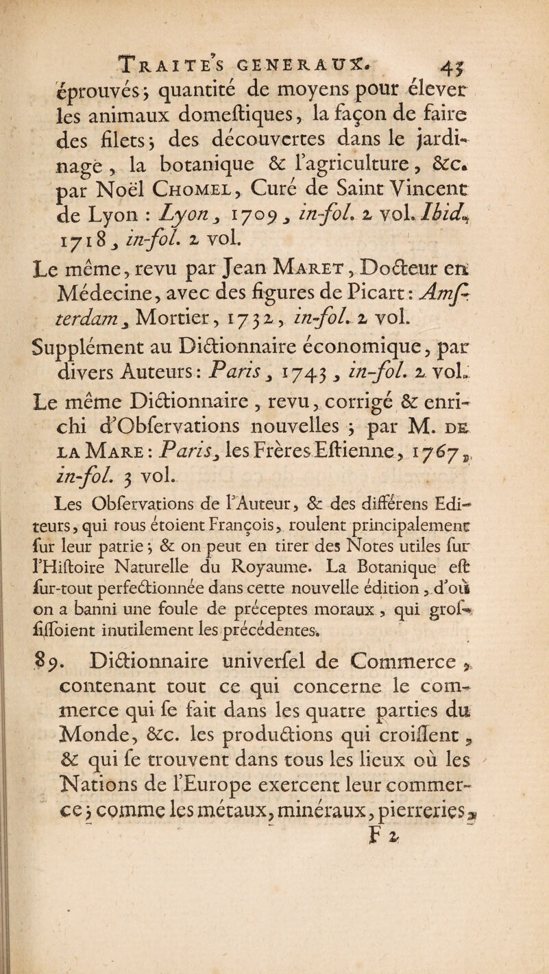 éprouvés 3 quantité de moyens pour élever les animaux domeftiques , la façon de faire des filets j des découvertes dans le jardi¬ nage , la botanique ôc l’agriculture, &amp;Cc* par Noël Chomel, Curé de Saint Vincent de Lyon : Lyon 3 1709^ in-foh z voL Ihid^ 1718 „ in-foL z vol. Le même, revu par Jean Maret , Dodeur en; Médecine, avec des figures de Picart : Amjr terdamy Mortier, 1.73z.,, in-foL z vol. Supplément au Didionnaire économique, par divers Auteurs: Parisy 1743 ,, in-foL z. voL Le même Didionnaire , revu, corrigé &amp;: enri¬ chi d’Gbfervations nouvelles 3 par M. de la Mare : Paris y les Frères Eftienne, 1767 s, in-foL 3 vol. Les Gbfervations de FAuteur, Sc des différera Edi¬ teurs, qui rous étoient François, roulent principalement fur leur patrie3 &amp; on peut en tirer des Notes utiles fur FHidoire Naturelle du Royaume. La Botanique efê fur-tout perfectionnée dans cette nouvelle édition, d'ois on a banni une foule de préceptes moraux , qui groN fiifoient inutilement les précédentes. 89. Didionnaire univerfel de Commerce » contenant tout ce qui concerne le com¬ merce qui fe fait dans les quatre parties du Monde, &amp;c. les produdions qui croifient , &amp; qui le trouvent dans tous les lieux où les Nations de l’Europe exercent leur commer¬ ce 3 comme les métaux, minéraux, pierreries» F z