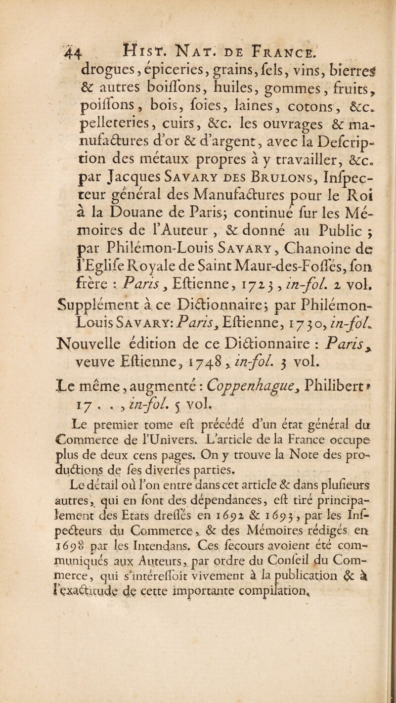 drogues, épiceries, grains,fels, vins, bîerref &amp; autres boiflons, huiles, gommes, fruits, poiflons, bois, foies, laines, cotons, &amp;c. pellereries, cuirs, &amp;c. les ouvrages &amp; ma¬ nufactures dor &amp; d’argent, avec la Defcrip» tion des métaux propres à y travailler, &amp;c* par Jacques Savary des Brûlons, Infpec- teur général des Manufadures pour le Roi à la Douane de Paris; continué fur les Mé¬ moires de FAuteur , &amp; donné au Public ; par Philémon-Louis Savary, Chanoine de J’Eglife Royale de Saint Maur-des-Fofles, fon frère : Paris, Eftienne, 17Z3 , in~foL z vol. Supplément à ce Didionnaire; par Philémon- Louis Savary: Paris3 Eftienne, 1730, in-foL Nouvelle édition de ce Didionnaire : Paris * veuve Eftienne, 1748 y in-foL 3 vol. Le même, augmenté : Coppenkague'y Philibert ? 17 . . , in-foL 5 vol. Le premier tome eft précédé d un état général du Commerce de FUnivers. L'article de la France occupe plus de deux cens pages. On y trouve la Note des pro- éludions de les diyerfes parties. Le détail où Fon entre dans cet article 8c dans plulieurs autres, qui en font des dépendances, eft tiré principa¬ lement des Etats drefles en 1692 8c 1693, Par ^es pedeurs du Commerce , 8c des Mémoires rédigés en 1698 par les Intendans. Ces focours avoient été com¬ muniqués aux Auteurs, par ordre du Confoil du Com¬ merce , qui s'mtéreftoit vivement à la publication 8c à t’çxaditude de cette importante compilation*