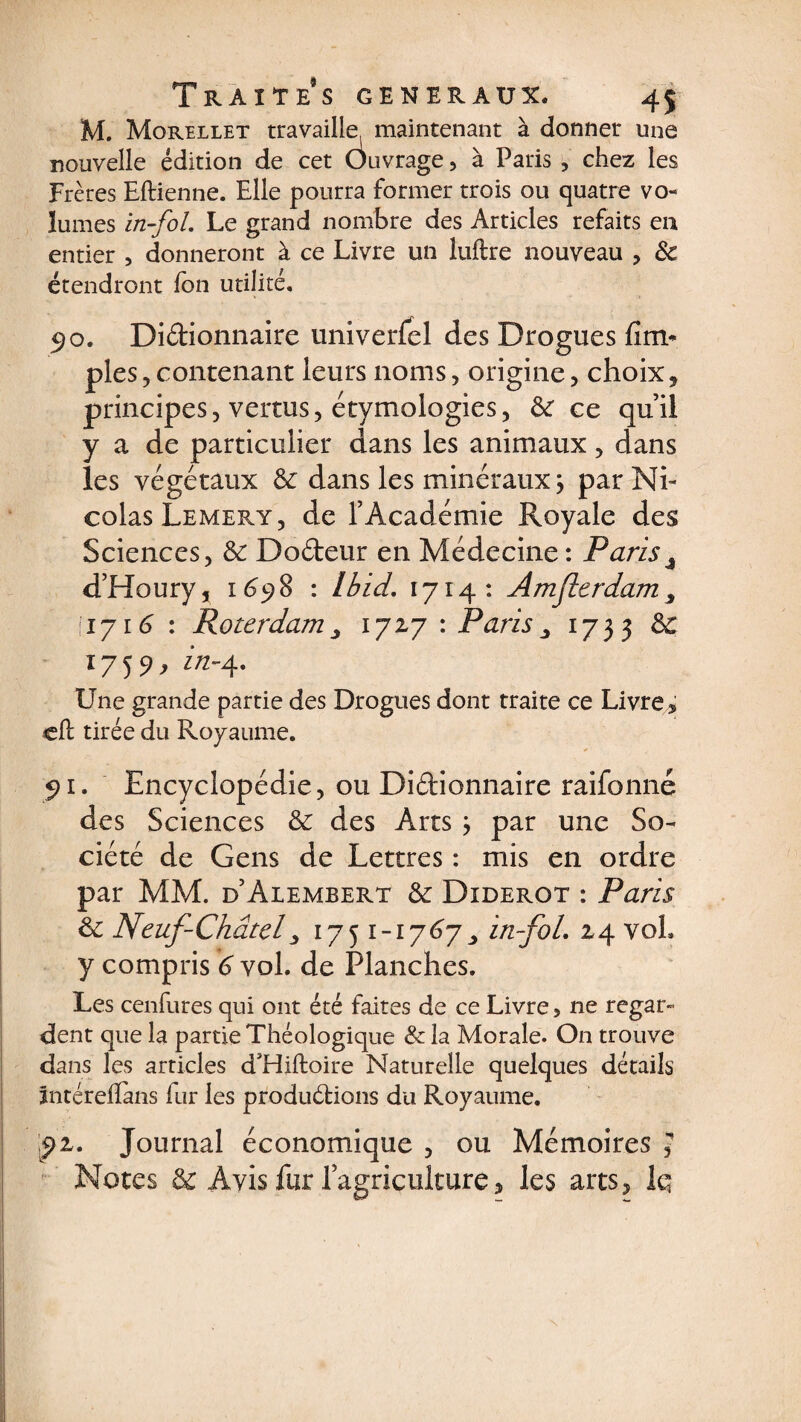 M. Morellet travaille, maintenant à donner une nouvelle édition de cet Ôuvrage, à Paris , chez les Frères Eilienne. Elle pourra former trois ou quatre vo¬ lumes in-fol. Le grand nombre des Articles refaits en entier , donneront à ce Livre un luftre nouveau , &amp; étendront fou utilité. 5>o. Didionnaire univerfel des Drogues Am¬ ples , contenant leurs noms, origine, choix* principes, vertus, étymologies, ôc ce qu’il y a de particulier dans les animaux, dans les végétaux de dans les minéraux; par Ni¬ colas Lemery, de l’Académie Royale des Sciences, de Dodeur en Médecine: Paris4 d’Houry, 1698 : Ibid. 1714: Amjlcrdam ^ \1y16 : Roterdam, 1727 : Paris ^ 1733 &amp; l759> in~A* Une grande partie des Drogues dont traite ce Livre , cil tirée du Royaume. 91. Encyclopédie, ou Didionnaire raifonné des Sciences de des Arts ; par une So¬ ciété de Gens de Lettres : mis en ordre par MM. d’Alembert de Diderot : Paris de Neuf-Châtel3 1751-1767 > in-fol. 24 vol y compris 6 vol. de Planches. Les cenfures qui ont été faites de ce Livre, ne regar¬ dent que la partie Théologique &amp;la Morale. On trouve dans les articles d'Hiiloire Naturelle quelques détails întérefîàns fur les produdions du Royaume. pz. Journal économique , ou Mémoires , Notes &amp; Avis fur l’agriculture, les arts* Iq