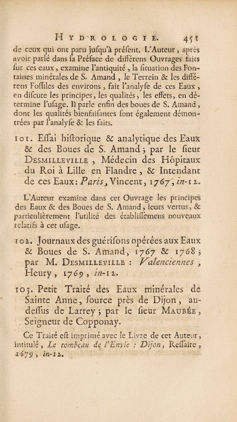 de ceux qui ont paru jufqu’à préfent. L’Auteur , après avoir parié dans fa Préface de di dé rens Ouvrages faits fur ces eaux, examine 1 antiquité , la fituation des Fon¬ taines minérales de S. Amand , le Terrein &amp; les diffé- rens Foflilés des environs, fait Fanalyle de ces Eaux » en difcute les principes, les qualités, les effets, en dé- termine Pufage. Il parle enfin des boues de S. Amand, dont les qualités bienfaifantes font également démon¬ trées par Fanalyfe 8c les faits. 10t. Effai hiftorique 8c analytique des Eaux St des Boues de S. Amand$ par le fi cm Desmilleville ? Médecin des Hôpitaux du Roi à Lille en Flandre , 8c Intendant de ces Eaux: Paris3 Vincent, 1767^ z/z-i z. L’Auteur examine dans cet Ouvrage les principes des Eaux 8c des Boues de S. Amand, leurs vertus, &amp; particulièrement Futilité des établifiemens nouveaux relatifs à cet ufage. 101. Journaux des guérifons opérées aux Eaux 8c Boues de S. Amand, 1767 8c 1768 5 par M. Desmilleville : Valenciennes 3 Henry , 1769, in-12. Î03. Petit Traité des Eaux minérales de Sainte Anne, fource près de Dijon, au- deffus de Larrey \ par le fieut Maubée , Seigneur de Copponay. Ce Traité eff imprimé avec le Livre de cet Auteur, intitulé, Le tombeau de L Envie ; Dijon, Refifaire , i6j9 , in-il»