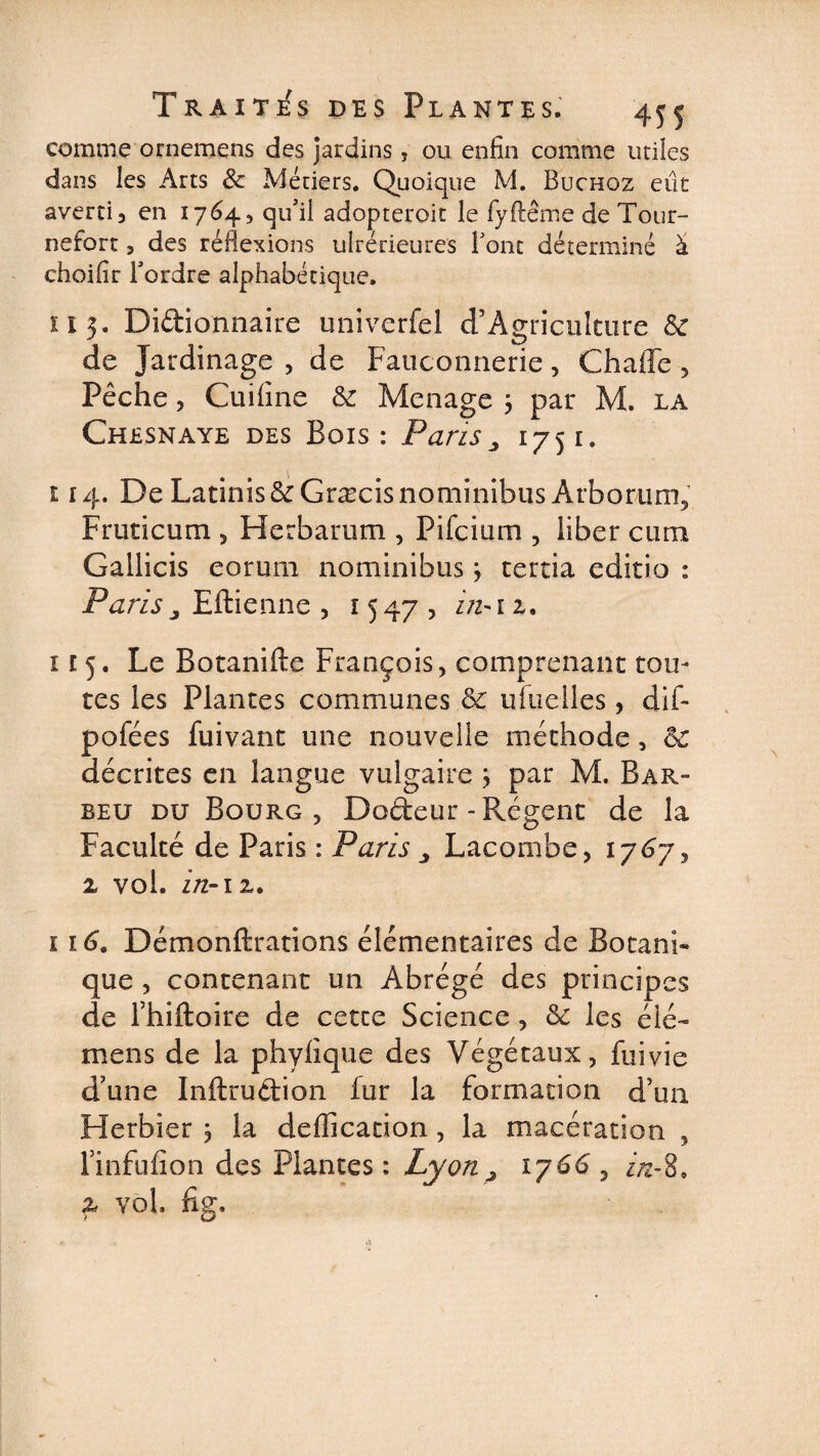 comme ornemens des jardins, ou enfin comme utiles dans les Arts 8c Métiers. Quoique M. Buchoz eût avertis en 1764, qu'il adopteroit le fyftême de Tour- nefort, des réflexions ulrerieures Font déterminé à choifir l'ordre alphabétique. il 5. Didionnaire univcrfel d’Agriculture &amp; de Jardinage , de Fauconnerie, Chaffe , Pêche, Cuifine 8c Ménagé ; par M. la Chesnaye des Bois: Paris„ 1751. 114. De LatiniséeGræcisnominibus Arborum, Frtiticum , Herbarum , Pifcium , liber cum Gallicis eorum nominibus, certia editio : Paris j Eftienne , 15 47 , z/z-1 z. î 15. Le Botanifte François, comprenant tou¬ tes les Plantes communes 8c ufuelles, dif- pofées fuivant une nouvelle méthode, 8c décrites en langue vulgaire } par M. Bar- beu du Bourg, Dodeur-Régent de la Faculté de Paris : Paris Lacombe, 1767, z vol. in- iz. 116. Démonftrations élémentaires de Botani¬ que , contenant un Abrégé des principes de l’hiftoire de cette Science, 8c les élé- mens de la phylique des Végétaux, fuivie d’une Inftrudion lur la formation d’un Herbier 3 la déification, la macération , Jmfufion des Plantes : Lyon ^ 1766 , in-8» z vol. fig.