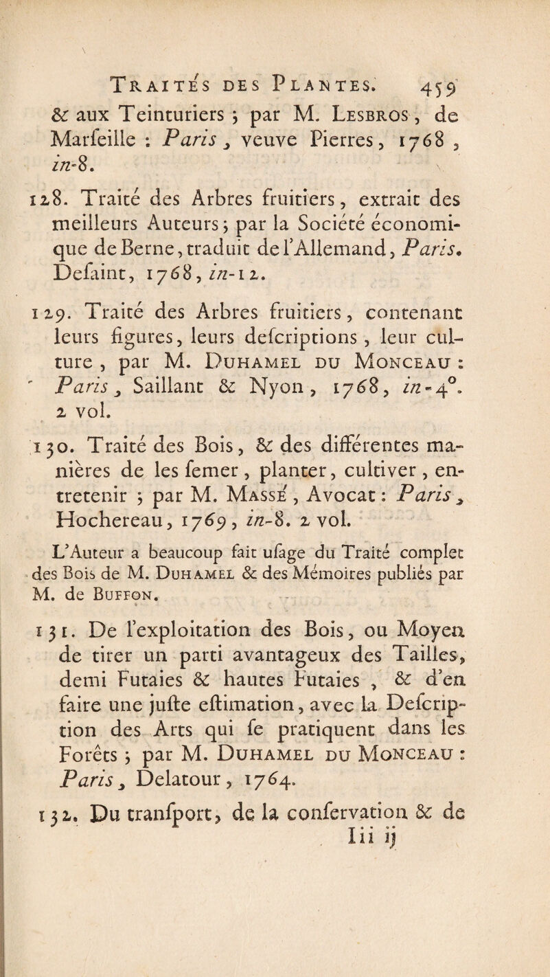 &amp;; aux Teinturiers j par M. Lesbros , de Marfeille : Paris > veuve Pierres, 1768 , zVz'8. 128. Traité des Arbres fruitiers, extrait des meilleurs Auteurs ; par la Société économi¬ que de Berne, traduit de l’Allemand, Paris. Defaint, i?68,in-iz. 129. Traité des Arbres fruitiers, contenant leurs figures, leurs defcriptions, leur cul¬ ture , par M. Duhamel du Monceau : ' Pa ris 3 Saillant 6c Nyon , 1768, in~40, 2 vol, 150. Traité des Bois, 6c des différentes ma» nières de les femer , planter, cultiver, en¬ tretenir \ par M, Masse , Avocat: Paris^ Hochereau, 1769, zVz-8. 2 vol. L’Auteur a beaucoup fait ufage du Traité complet des Bois de M. Duhamel &amp; des Mémoires publiés par M. de Bupfon. * ■ 131. De l’exploitation des Bois, ou Moyen de tirer un parti avantageux des Tailles, demi Futaies 6c hautes Futaies , 6c d’en faire une jufte eftimation, avec la Defcrip- tion des Arts qui fe pratiquent dans les Forêts * par M. Duhamel du Monceau : Paris y Delatour, 1764. 132. Du tranfport? de la confervation 6c de