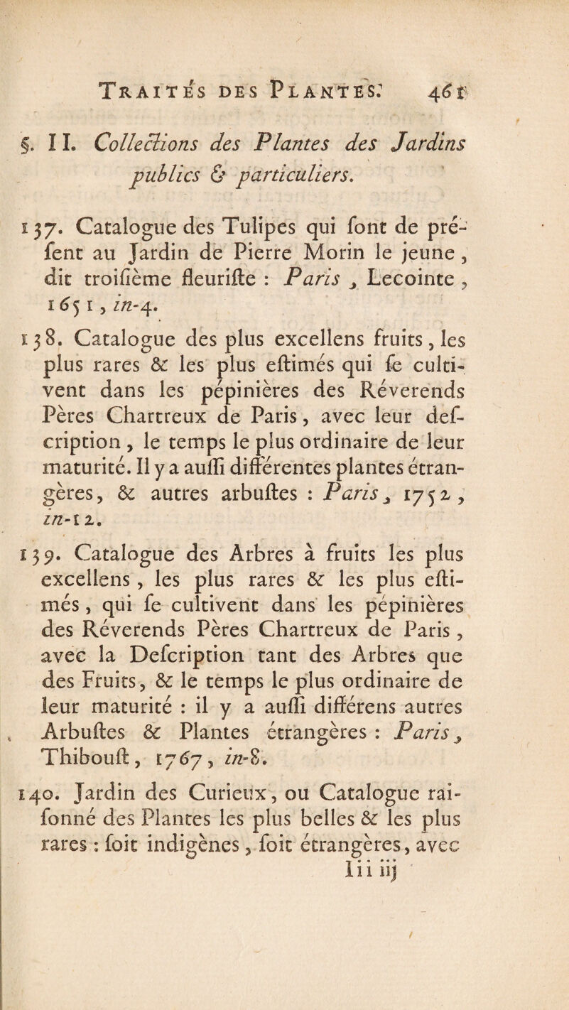 §. 11. Collections des Plantes des Jardins publics &amp; particuliers. ï 37. Catalogue des Tulipes qui font de pré- fenc au Jardin de Pierre Morin le jeune , dit troifième fleurifte : Paris j Lecointe , 1651, in-4. 138. Catalogue des plus excellens fruits, les plus rares 6c les plus eftimés qui fe culti¬ vent dans les pépinières des Révérends Pères Chartreux de Paris, avec leur def- cription , le temps le plus ordinaire de leur maturité. Il y a aulîi différentes plantes étran¬ gères, 6c autres arbuftes : Paris 3 1752,, zn-i 1. 139. Catalogue des Arbres à fruits les plus excellens , les plus rares 6c les plus efti- més, qui fe cultivent dans les pépinières des Révérends Pères Chartreux de Paris, avec la Defcription tant des Arbres que des Fruits, 6c le temps le plus ordinaire de leur maturité : il y a auffi différens autres Arbuftes 6c Plantes étrangères : Paris 3 Thibault, [767 , z/z-S. 140. Jardin des Curieux, ou Catalogue rai» fonné des Plantes les plus belles 6c les plus rares : foie indigènes, foit étrangères, avec -3 * • • • •