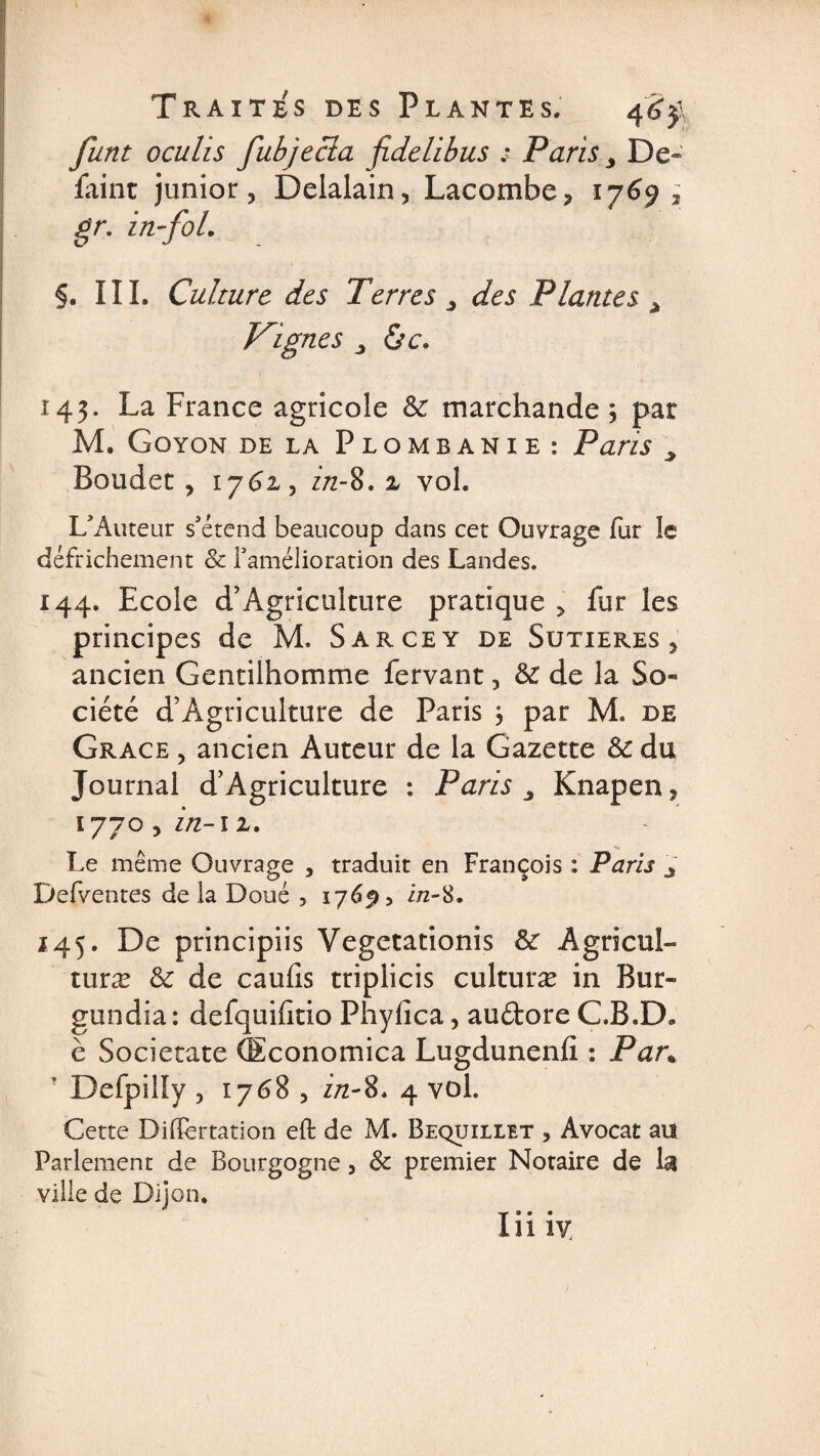 funt oculis fubjecla fidelibus : Paris > De- faint junior, Delalain, Lacombe, 1 y6$ 3 gr. in-fol. §. III. Culture des Terres, des Plantes > Joignes j de. 143. La France agricole St marchande ; par M. Goyon de la Plombanie: Paris > Bouder, 1762, z/2-8.2 vol. L’Auteur s’étend beaucoup dans cet Ouvrage fur le défrichement &amp; l’amélioration des Landes. 144. Ecole d’Agriculture pratique , fur les principes de M. Sarcey de Sutieres , ancien Gentilhomme fervant, &amp; de la So¬ ciété d’Agriculture de Paris , par M. de Grâce , ancien Auteur de la Gazette St du Journal d’Agriculture : Paris 3 Knapen, 1770 , in-12. Le même Ouvrage , traduit en François : Paris J Defventes de la Doué 3 176^, i/2-8. 145. De principiis Vegetationis St ÂgricuL turæ St de caufis triplicis culturæ in Bur- gundia: defquifitio Phylîca, au&amp;ore C.B.D. è Societate (Economica Lugdunenfi : Pan Defpilly , 1768 , z/z-8. 4 vol. Cette Differtation eft de M. Bequillet , Avocat au Parlement de Bourgogne, 8c premier Notaire de la ville de Dijon. Iil iy