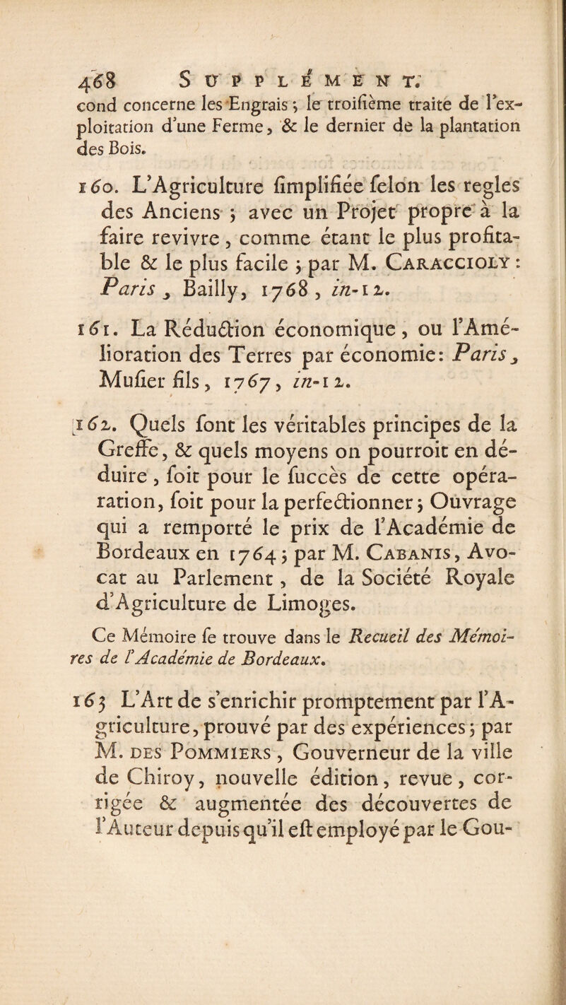 4^8 S ÜP P L EM EK T. cond concerne les Engrais ; le troifième traite de Tex- ploitation d'une Ferme, &amp; le dernier de la plantation des Bois» 160. L’Agriculture Amplifiée félon les réglés des Anciens 3 avec un Projet propre à la faire revivre , comme étant le plus profita¬ ble &amp; le plus facile 3 par M. Caraccioly : Paris j Bailly5 17683 in- 161. La RéduéHon économique, ou l’Amé¬ lioration des Terres par économie: Paris 3 Mufier fils, 17 67, in-11, &gt; * j 6z. Quels font les véritables principes de la Greffe, &amp; quels moyens on pourroit en dé¬ duire , foit pour le fuccès de cette opéra- ration, foit pour la perfectionner 3 Ouvrage qui a remporté le prix de l’Académie de Bordeaux en [764 j par M. Cabanis, Avo¬ cat au Parlement, de la Société Royale d’Agriculture de Limoges. Ce Mémoire fe trouve dans le Recueil des Mémoi¬ res de F Académie de Bordeaux. 163 L’Art de s’enrichir promptement par l’A¬ griculture, prouvé par des expériences 3 par M. des Pommiers , Gouverneur de la ville de Chiroy, nouvelle édition, revue, cor¬ rigée &amp; augmentée des découvertes de l’Auteur depuis qu’il eft employé par le Gou-