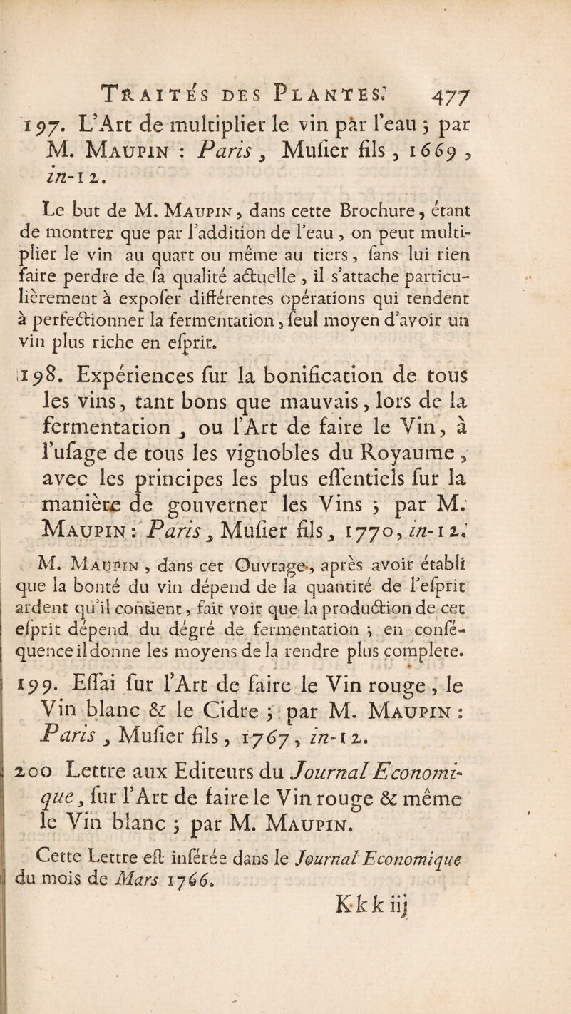 1517. L’Art de multiplier le vin par l’eau , par M. Maupin : Paris 3 Mufier fils, 1669 y in-iz. Le but de M. Maupin , dans cette Brochure, étant de montrer que par laddiîion de l’eau , on peut multi¬ plier le vin au quart ou même au tiers, fans lui rien faire perdre de fa qualité aCtuelle , il s’attache particu¬ lièrement à expofer différentes opérations qui tendent à perfectionner la fermentation, feul moyen d’avoir un vin plus riche en elprit. ;i 98. Expériences fur la bonification de tous les vins, tant bons que mauvais, lors de la fermentation ou l’Art de faire le Vin &gt; à l’ufage de tous les vignobles du Royaume &gt; avec les principes les plus eflentiels fur la manière de gouverner les Vins &gt; par M, Maupin : Paris &gt; Mufier fils,, 1770, in-i zi M. Maupin , dans cet Ouvrage*, après avoir établi que la bonté du vin dépend de la quantité de l’efprit ardent qu’il contient, fait voir que la production de cet efprit dépend du dégré de fermentation *, en confé- quence il donne les moyens de la rendre plus complété. - 15)9. Eflai fur l’Art de faire le Vin rouge, le Vin blanc 3c le Cidre } par M. Maupin : Pans j Mufier fils j 1767, in-iz. zoo Lettre aux Editeurs du Journal Economi¬ que 3 fur l’Art de faire le Vin rouge même le Vin blanc ; par M. Maupin. Cette Lettre efl. inférée dans le Journal Economique du mois de Mars 1766»