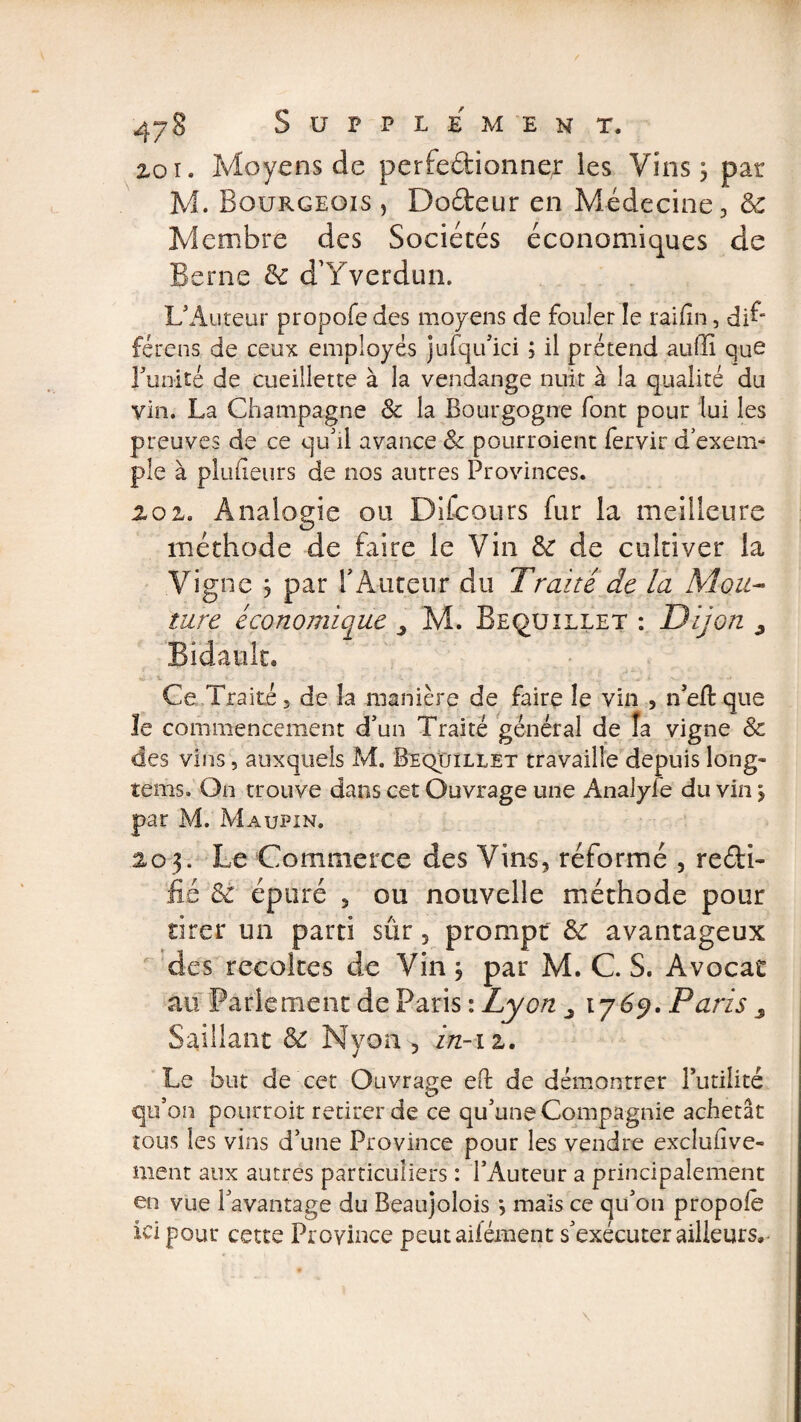 zoi. Moyens de perfectionne;: les Vins ^ par M. Bourgeois , DoCteur en Médecine, &amp; Membre des Sociétés économiques de Berne &amp; d’Yverdun. L’Auteur propofe des moyens de fouler îe raifin, di^ férens de ceux employés jufqiuci ; il prétend auffi que Funité de cueillette à la vendange nuit à la qualité du vin. La Champagne &amp; la Bourgogne font pour lui les preuves de ce qu'il avance 8c pourroient fervir d exem¬ ple à plufîeurs de nos autres Provinces. loi, Analogie ou Difcours fur la meilleure méthode de faire le Vin 8c de cultiver la Vigne j par F Auteur du Traité de la Mou¬ ture économique M. Bequillet : Dijon 3 Bidault® Ce Traité, de la manière de faire îe vin , n’eft que le commencement d’un Traité général de la vigne 8c des vins, auxquels M. Bequillet travaille depuis long- teins. On trouve dans cet Ouvrage une Analyfe du vin &gt; par M. Maupin. 203. Le Commerce des Vins, réformé , recti¬ fié 8c épuré , ou nouvelle méthode pour tirer un parti sûr, prompt 8c avantageux des récoltés de Vin 3 par M. C. S. Avocat au Parlement de Paris : Lyon 1769. Paris ^ Saillant 8c Nyon , in-iz. Le but de cet Ouvrage eft de démontrer Futilité qu’on pourroit retirer de ce qu’une Compagnie achetât tous les vins d’une Province pour les vendre exclufive- ment aux autres particuliers : l’Auteur a principalement en vue l’avantage du Beaujolois *, mais ce qu’on propole ici pour cette Province peutaifément s’exécuter ailleurs,-