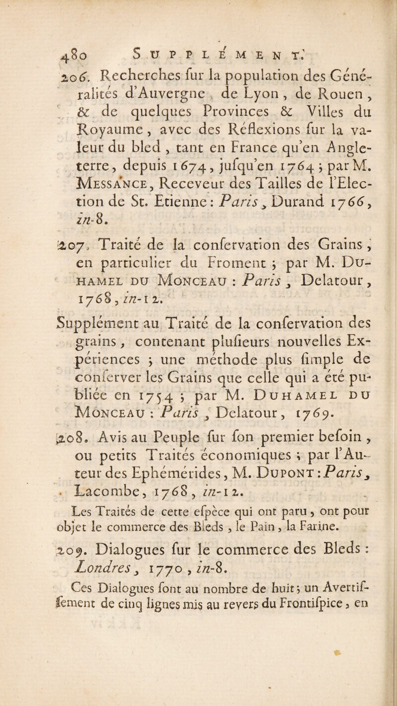 zo6. Recherches fur la population des Géné¬ ralités d’Auvergne de Lyon , de Rouen , &amp; de quelques Provinces &amp; Villes du Royaume , avec des Réflexions fur la va¬ leur du bled , tant en France qu’en Angle¬ terre, depuis i 674, jufqu’en 1764 j par M. Mess a n ce 5 Receveur des Tailles de l’Elec¬ tion de St. Etienne: Paris > Durand 1766, 27Z-8. &amp;07, Traité de la confervation des Grains, en particulier du Froment j par M. Du¬ hamel du Monceau : Paris Delatour , 176'S, in-i z. Supplément au Traité de la confervation des grains, contenant plufieurs nouvelles Ex¬ périences ÿ une méthode plus Ample de conferver les Grains que celle qui a été pu¬ bliée en 1754 j par M. Duhamel du Monceau ; Paris , Delatour, 1769. ■2.08® Avisai! Peuple fur fon premier befoin , ou petits Traités économiques ; par F Au¬ teur des Ephémérides, M. Dupont -.Paris^ Lacombe, 1768, in-iz. Les Traités de cetre efpèce qui ont paru, ont pour objet le commerce des Bleds 5 le Pain , la Farine. ,%o$. Dialogues fur le commerce des Bleds : Londres 3 1770 , ztz-8. Ces Dialogues font au nombre de huit \ un Avertif- lement de cinq lignes mis au revers du Frontifpice, en
