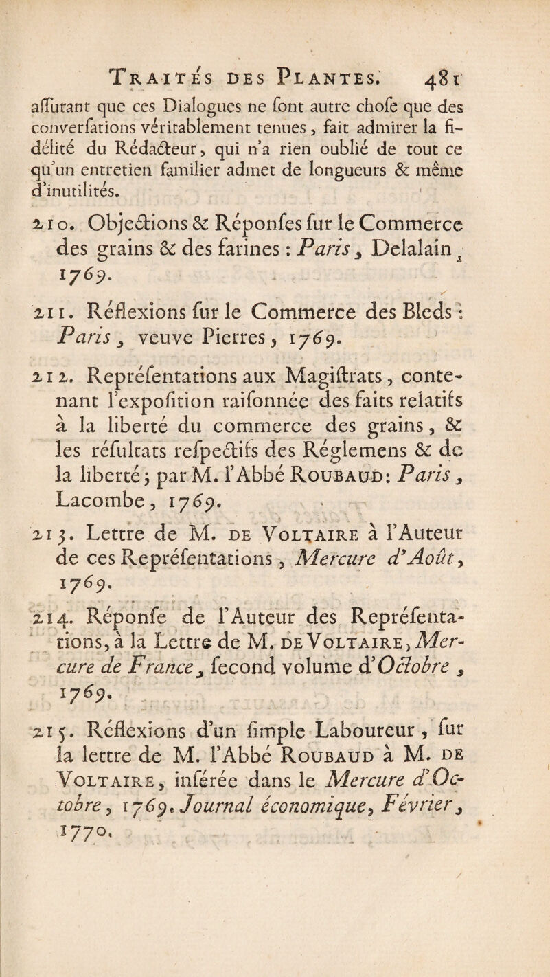 aiTurant que ces Dialogues ne font autre chofe que des conventions véritablement tenues , fait admirer la fi¬ délité du Rédaéteur, qui n’a rien oublié de tout ce qu’un entretien familier admet de longueurs &amp; même d’inutilités. 1 2 1 o. Objections 6c Réponfes fur le Commerce des grains 6c des farines : Paris Delalain x 1769. % 11. Réflexions fur le Commerce des Bleds : Paris j veuve Pierres, 1769. 2-1 2. Représentations aux Magiftrats , conte¬ nant l’expofition raifonnée des faits relatifs à la liberté du commerce des grains, 6c les réfultats refpedils des Réglemens 6c de la liberté j par M. f Abbé Roubaud: Paris 3 Lacombe 3 1 769. 215. Lettre de M. de Voltaire à T Auteur de ces Représentations , Mercure d*Août, 1769. 214. Réponfe de l’Auteur des Repréfenta- dons, à la Lettre de M, de Voltaire > Mer¬ cure de France j fécond volume &amp; Octobre s i769' _ 215, Réflexions dïm Ample Laboureur, fur la lettre de M. l'Abbé Roubaud à M. de Voltaire, inférée dans le Mercure £ Oc¬ tobre , 1769* Journal économiquey Février^ 1770,